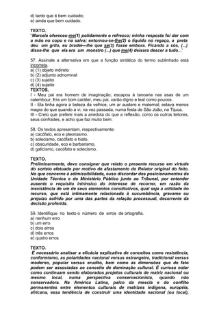 d) tanto que é bem cuidado;
e) ainda que bem cuidado.

TEXTO.
“Marcela ofereceu-me(1) polidamente o refresco; minha resposta foi dar com
a mão no copo e na salva; entornou-se-lhe(2) o líquido no regaço, a preta
deu um grito, eu bradei—lhe que se(3) fosse embora. Ficando a sós, (...)
disse-lhe que ela era um monstro (...) que me(4) deixara descer a tudo...”

57. Assinale a alternativa em que a função sintática do termo sublinhado está
incorreta.
a) (1) objeto indireto
b) (2) adjunto adnominal
c) (3) sujeito
d) (4) sujeito
TEXTOS.
I - Meu pai era homem de imaginação; escapou à tanoaria nas asas de um
calembour. Era um bom caráter, meu pai, varão digno e leal como poucos.
II - Ela tinha agora a beleza da velhice, um ar austero e maternal; estava menos
magra do que quando a vi, na vez passada, numa festa de São João, na Tijuca.
III - Creio que prefere mais a anedota do que a reflexão, como os outros leitores,
seus confrades, e acho que faz muito bem.

58. Os textos apresentam, respectivamente:
a) cacófato, eco e pleonasmo.
b) solecismo, cacófato e hiato.
c) obscuridade, eco e barbarismo.
d) galicismo, cacófato e solecismo.

TEXTO.
Preliminarmente, devo consignar que relato o presente recurso em virtude
do sorteio efetuado por motivo de afastamento do Relator original do feito.
No que concerne à adimissibilidade, ouso discordar dos posicionamentos da
Unidade Técnica e do Ministério Público junto ao Tribunal, por entender
ausente o requisito intrínsico do interesse de recorrer, em razão da
inexistência de um de seus elementos constitutivos, qual seja a utilidade do
recurso, que está intimamente relacionada à sucumbência, gravame ou
prejuízo sofrido por uma das partes da relação processual, decorrente da
decisão proferida.

59. Identifique no texto o número de erros de ortografia.
a) nenhum erro
b) um erro
c) dois erros
d) três erros
e) quatro erros

TEXTO.
 É necessário analisar a eficácia explicativa de conceitos como resistência,
conformismo, as polaridades nacional versus estrangeiro, tradicional versus
moderno, popular versus erudito, bem como as dimensões que de fato
podem ser associadas ao conceito de dominação cultural. É curioso notar
como continuam sendo elaborados projetos culturais de matriz nacional ou
mesmo local, numa perspectiva conservacionista, quando não
conservadora. Na América Latina, palco da mescla e do conflito
permanentes entre elementos culturais de matrizes indígena, européia,
africana, essa tendência de construir uma identidade nacional (ou local),
 