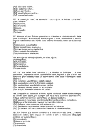 (A) É possível o auferir...
(B) Se pode lhe avaliar...
(C) Pode-se inferi-lo...
(D) É exeqüível examinar-lhe...
(E) É possível estimá-lo...

782. A preposição “com” na expressão “com a ajuda de índices conhecidos”
possui idéia de:
(A) companhia.
(B) instrumento.
(C) causa.
(D) concessão.
(E) dúvida.

783. Observe a frase: “Índices que medem a violência e a criminalidade são úteis
para a avaliação”. Passando-se avaliação para o plural, mantendo-se o sentido
original e obedecendo-se à norma culta, o termo destacado poderá ser substituído
por:
(A) adequados às avaliações.
(B) desnecessários as avaliações.
(C) convenientes com as avaliações.
(D) imprestáveis às avaliações.
(E) aproveitáveis as avaliações.

784. Em lugar de filantropia poderia, no texto, figurar:
(A) antropofobia.
(B) humanidade.
(C) humanismo.
(D) humanitarismo.
(E) misantropia.

785. Em “Nos países mais civilizados, [...] a presença da filantropia [...] é mais
perceptível.”, depreende-se um julgamento de valor, segundo o qual o Brasil não
compõe o grupo desses países. De acordo com o texto, pode-se contrapor a essa
asserção:
(A) o número de voluntários do trabalho social.
(B) o acanhado investimento financeiro no social.
(C) o surgimento do voluntariado nessas nações.
(D) a presença, nesses países, do terceiro setor.
(E) a atuação do terceiro setor em tais países.

786. Antepostos ou pospostos a outros, alguns vocábulos podem sofrer alteração
de sentido, como ocorre, por exemplo, com novo: novo escrivão e escrivão novo.
Indique a alternativa em que se manifesta um desses vocábulos.
(A) O estágio de maturidade econômica também conta com bons indicadores.
(B)Não que a filantropia seja novidade ou invenção moderna.
(C) [...] alguma coisa espantosa está acontecendo.
(D) [...] está entre os países que menos investem socialmente.
(E) [...] a onda do bem tornou-se um fenômeno especialmente notável.

787. Em “Índices que medem a violência e a criminalidade são úteis...”, o termo
destacado poderá, sem prejuízo do sentido e com a necessária adequação
sintática, ser substituído por:
(A) mensuráveis.
(B) incomensuráveis.
(C) mensurais.
(D) dimensíveis.
 