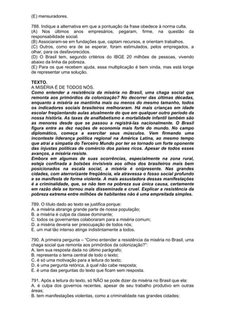 (E) mensuradores.

788. Indique a alternativa em que a pontuação da frase obedece à norma culta.
(A) Nos últimos anos empresários, pegaram, firme, na questão da
responsabilidade social.
(B) Associaram-se em fundações que, captam recursos, e orientam trabalhos.
(C) Outros, como era de se esperar, foram estimulados, pelos empregados, a
olhar, para os desfavorecidos.
(D) O Brasil tem, segundo critérios do IBGE 20 milhões de pessoas, vivendo
abaixo da linha da pobreza.
(E) Para os que recebem ajuda, essa multiplicação é bem vinda, mas está longe
de representar uma solução.

TEXTO.
A MISÉRIA É DE TODOS NÓS.
Como entender a resistência da miséria no Brasil, uma chaga social que
remonta aos primórdios da colonização? No decorrer das últimas décadas,
enquanto a miséria se mantinha mais ou menos do mesmo tamanho, todos
os indicadores sociais brasileiros melhoraram. Há mais crianças em idade
escolar freqüentando aulas atualmente do que em qualquer outro período da
nossa história. As taxas de analfabetismo e mortalidade infantil também são
as menores desde que se passou a registrá-las nacionalmente. O Brasil
figura entre as dez nações de economia mais forte do mundo. No campo
diplomático, começa a exercitar seus músculos. Vem firmando uma
inconteste liderança política regional na América Latina, ao mesmo tempo
que atrai a simpatia do Terceiro Mundo por ter se tornado um forte oponente
das injustas políticas de comércio dos países ricos. Apesar de todos esses
avanços, a miséria resiste.
Embora em algumas de suas ocorrências, especialmente na zona rural,
esteja confinada a bolsões invisíveis aos olhos dos brasileiros mais bem
posicionados na escala social, a miséria é onipresente. Nas grandes
cidades, com aterrorizante freqüência, ela atravessa o fosso social profundo
e se manifesta de forma violenta. A mais assustadora dessas manifestações
é a criminalidade, que, se não tem na pobreza sua única causa, certamente
em razão dela se tornou mais disseminada e cruel. Explicar a resistência da
pobreza extrema entre milhões de habitantes não é uma empreitada simples.

789. O título dado ao texto se justifica porque:
A. a miséria abrange grande parte de nossa população;
B. a miséria é culpa da classe dominante;
C. todos os governantes colaboraram para a miséria comum;
D. a miséria deveria ser preocupação de todos nós;
E. um mal tão intenso atinge indistintamente a todos.

790. A primeira pergunta – “Como entender a resistência da miséria no Brasil, uma
chaga social que remonta aos primórdios da colonização?”:
A. tem sua resposta dada no último parágrafo;
B. representa o tema central de todo o texto;
C. é só uma motivação para a leitura do texto;
D. é uma pergunta retórica, à qual não cabe resposta;
E. é uma das perguntas do texto que ficam sem resposta.

791. Após a leitura do texto, só NÃO se pode dizer da miséria no Brasil que ela:
A. é culpa dos governos recentes, apesar de seu trabalho produtivo em outras
áreas;
B. tem manifestações violentas, como a criminalidade nas grandes cidades;
 
