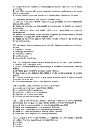 C. atinge milhões de habitantes, embora alguns deles não apareçam para a classe
dominante;
D. é de difícil compreensão, já que sua presença não se coaduna com a de outros
indicadores sociais;
E. tem razões históricas e se mantém em níveis estáveis nas últimas décadas.

792. O melhor resumo das sete primeiras linhas do texto é:
A. Entender a miséria no Brasil é impossível, já que todos os outros indicadores
sociais melhoraram;
B. Desde os primórdios da colonização a miséria existe no Brasil e se mantém
onipresente;
C. A miséria no Brasil tem fundo histórico e foi alimentada por governos
incompetentes;
D. Embora os indicadores sociais mostrem progresso em muitas áreas, a miséria
ainda atinge uma pequena parte de nosso povo;
E. Todos os indicadores sociais melhoraram exceto o indicador da miséria que
leva à criminalidade.

793. As marcas de progresso em nosso país são dadas com apoio na quantidade,
exceto:
A. freqüência escolar;
B. liderança diplomática;
C. mortalidade infantil;
D. analfabetismo;
E. desempenho econômico.

794. “No campo diplomático, começa a exercitar seus músculos.”; com essa frase,
o jornalista quer dizer que o Brasil:
A. já está suficientemente forte para começar a exercer sua liderança na América
Latina;
B. já mostra que é mais forte que seus países vizinhos;
C. está iniciando seu trabalho diplomático a fim de marcar presença no cenário
exterior;
D. pretende mostrar ao mundo e aos países vizinhos que já é suficientemente
forte para tornar-se líder;
E. ainda é inexperiente no trato com a política exterior.

795. Segundo o texto, “A miséria é onipresente” embora:
A. apareça algumas vezes nas grandes cidades;
B. se manifeste de formas distintas;
C. esteja escondida dos olhos de alguns;
D. seja combatida pelas autoridades;
E. se torne mais disseminada e cruel.

796. “...não é uma empreitada simples” equivale a dizer que é uma empreitada
complexa; o item em que essa equivalência é feita de forma INCORRETA é:
A. não é uma preocupação geral = é uma preocupação superficial;
B. não é uma pessoa apática = é uma pessoa dinâmica;
C. não é uma questão vital = é uma questão desimportante;
D. não é um problema universal = é um problema particular;
E. não é uma cópia ampliada = é uma cópia reduzida.

797. “...enquanto a miséria se mantinha...”; colocando-se o verbo desse segmento
do texto no futuro do subjuntivo, a forma correta seria:
A. mantiver;
B. manter;
C. manterá;
 