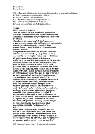 D. manteria;
E. mantenha.

798. A forma de infinitivo que aparece substantivada nos segmentos abaixo é:
A. “Como entender a resistência da miséria...”;
B. “No decorrer das últimas décadas...”;
C. “...desde que se passou a registrá-las...”;
D. “...começa a exercitar seus músculos.”;
E. “...por ter se tornado um forte oponente...”.

TEXTO.
O CONSUMO ALIENADO.
“Em um mundo em que predomina a produção
alienada, também o consumo tende a ser alienado.
A produção em massa tem por corolário o consumo
de massa.
O problema da nossa sociedade de consumo
é que as necessidades são artificialmente estimuladas,
sobretudo pelos meios de comunicação de
massa, levando os indivíduos a consumirem de
maneira alienada.
A organização dicotômica do trabalho a que nos
referimos anteriormente - pela qual se separa a
concepção e a execução – reduz as possibilidades
do empregado de encontrar satisfação na
maior parte da sua vida, enquanto se obriga a tarefas
desinteressantes. Daí a importância que assume
para ele a necessidade de se dar prazer pela
posse de bens. “A civilização tecnicista não é uma
civilização de trabalho, mas do consumo e do ‘bem
estar’. O trabalho deixa, para um número crescente
de indivíduos, de incluir fins que lhe são próprios e
torna-se um meio de consumir, de satisfazer as
‘necessidades’ cada vez mais amplas.”1
A estimulação artificial das necessidades provoca
as aberrações do consumo: podemos montar
uma sala completa de som, sem gostar de
música; podemos comprar uma biblioteca “a
metro”, deixando volumes “virgens” nas estantes;
podemos adquirir quadros famosos, sem saber
apreciá-los (ou para mantê-los no cofre). A
obsolescência dos objetos, que rapidamente se
tornam “fora de moda”, exerce uma tirania invisível,
obrigando as pessoas a comprarem uma nova
televisão, refrigerador ou carro porque o design
se tornou antiquado ou porque uma nova
engenhoca se mostra “indispensável”.
(...)
Como esse consumo não é um meio, mas um
fim em si, ele se torna um poço sem fundo, um
desejo nunca satisfeito, um sempre querer mais.
A ânsia do consumo perdeu toda relação com as
necessidades reais do homem, o que faz com que
as pessoas gastem sempre mais do que têm.”

799. De acordo com o texto, é possível afirmar que:
 
