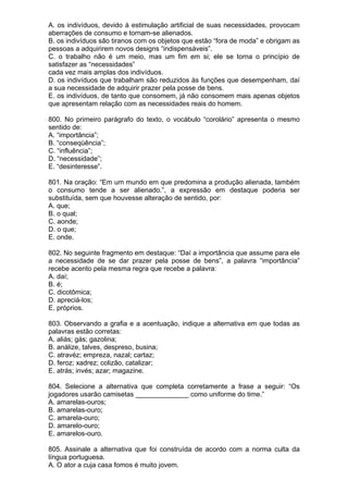 A. os indivíduos, devido à estimulação artificial de suas necessidades, provocam
aberrações de consumo e tornam-se alienados.
B. os indivíduos são tiranos com os objetos que estão “fora de moda” e obrigam as
pessoas a adquirirem novos designs “indispensáveis”.
C. o trabalho não é um meio, mas um fim em si; ele se torna o princípio de
satisfazer as “necessidades”
cada vez mais amplas dos indivíduos.
D. os indivíduos que trabalham são reduzidos às funções que desempenham, daí
a sua necessidade de adquirir prazer pela posse de bens.
E. os indivíduos, de tanto que consomem, já não consomem mais apenas objetos
que apresentam relação com as necessidades reais do homem.

800. No primeiro parágrafo do texto, o vocábulo “corolário” apresenta o mesmo
sentido de:
A. “importância”;
B. “conseqüência”;
C. “influência”;
D. “necessidade”;
E. “desinteresse”.

801. Na oração: “Em um mundo em que predomina a produção alienada, também
o consumo tende a ser alienado.”, a expressão em destaque poderia ser
substituída, sem que houvesse alteração de sentido, por:
A. que;
B. o qual;
C. aonde;
D. o que;
E. onde.

802. No seguinte fragmento em destaque: “Daí a importância que assume para ele
a necessidade de se dar prazer pela posse de bens”, a palavra “importância”
recebe acento pela mesma regra que recebe a palavra:
A. daí;
B. é;
C. dicotômica;
D. apreciá-los;
E. próprios.

803. Observando a grafia e a acentuação, indique a alternativa em que todas as
palavras estão corretas:
A. aliás; gás; gazolina;
B. análize, talves, despreso, busina;
C. atravéz; empreza, nazal; cartaz;
D. feroz; xadrez; colizão, catalizar;
E. atrás; invés; azar; magazine.

804. Selecione a alternativa que completa corretamente a frase a seguir: “Os
jogadores usarão camisetas ______________ como uniforme do time.”
A. amarelas-ouros;
B. amarelas-ouro;
C. amarela-ouro;
D. amarelo-ouro;
E. amarelos-ouro.

805. Assinale a alternativa que foi construída de acordo com a norma culta da
língua portuguesa.
A. O ator a cuja casa fomos é muito jovem.
 