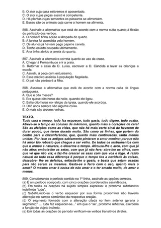 B. O ator cuja casa estivemos é aposentado.
C. O ator cujas peças assisti é competente.
D. Há plantas cujas sementes os pássaros se alimentam.
E. Esses são os animais cuja carne o homem se alimenta.

806. Assinale a alternativa que está de acordo com a norma culta quanto à flexão
do particípio dos verbos.
A. O homem tinha aceso a lâmpada do quarto.
B. A lareira foi acendida pelo homem.
C. Os alunos já haviam pego papel e caneta.
D. Tenho estado ocupada ultimamente.
E. Ana tinha abrido a janela do quarto.

807. Assinale a alternativa correta quanto ao uso da crase.
A. Chegar à Pernambuco e ir a praia.
B. Retornar a casa de D. Luísa, escrever a D. Cândida e levar as crianças a
escola.
C. Assistiu à peça com entusiasmo.
D. Esse médico assistiu à população flagelada.
E. O pai não perdoará a filha.

808. Assinale a alternativa que está de acordo com a norma culta da língua
portuguesa.
A. Que é oito meses?
B. Era quase oito horas da noite, quando ele ligou.
C. Batia oito horas no relógio da igreja, quando ele acordou.
D. Oito anos sempre são alguma coisa.
E. O mais são árvores velhas.

TEXTO.
Tudo cura o tempo, tudo faz esquecer, tudo gasta, tudo digere, tudo acaba.
Atreve-se o tempo as colunas de mármore, quanto mais a corações de cera!
São as afeições como as vidas, que não há mais certo sinal de haverem de
durar pouco, que terem durado muito. São como as linhas, que partem do
centro para a circunferência, que, quanto mais continuadas, tanto menos
unidas. Por isso os antigos sabiamente pintaram o amor menino; porque não
há amor tão robusto que chegue a ser velho. De todos os instrumentos com
que o armou a natureza, o desarma o tempo. Afrouxa-lhe o arco, com que já
não atira; embota-lhe as setas, com que já não fere; abre-lhe os olhos, com
que vê que não via; e faz-lhe crescer as asas com que voa e foge. A razão
natural de toda essa diferença é porque o tempo tira a novidade às coisas,
descobre- lhe os defeitos, enfastia-lhe o gosto, e basta que sejam usadas
para não serem as mesmas. Gasta-se o ferro com o uso, quanto mais o
amor? O mesmo amar é causa de não amar e o ter amado muito, de amar a
menos.

809. Considerando o período contido na 1ª linha, assinale as opções corretas.
(a) É um período composto, com cinco orações coordenadas assindéticas.
(b) Em todas as orações há sujeito simples expresso: o pronome substantivo
indefinido “tudo”.
(c) Substituindo-se o verbo esquecer por sua forma pronominal não haveria
alteração no campo semântico da respectiva oração.
(d) O segmento formado com a alteração citada no item anterior geraria o
segmento:” ... tudo faz esquecer-se...” em que o “se”, pronome reflexivo, exerceria
a função de objeto indireto.
(e) Em todas as orações do período verificam-se verbos transitivos diretos.
 