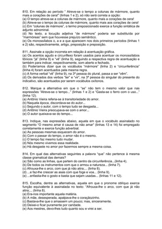 810. Em relação ao período “ Atreve-se o tempo a colunas de mármore, quanto
mais a corações de cera!” (linhas 1 e 2), só não será correta a opção:
(a) O tempo atreve-se a colunas de mármore, quanto mais a corações de cera!
(b) Atreve-se o tempo às colunas de mármore, quanto mais aos corações de cera!
(c) Em “colunas de mármore”, o termo preposicionado exerce a função sintática de
adjunto adnominal.
(d) No texto, a locução adjetiva “de mármore” poderia ser substituída por
“marmóreas” sem que houvesse prejuízo semântico.
(e) Os monossílabos o, a e a que aparecem nos dois primeiros períodos (linhas 1
e 2) são, respectivamente, artigo, preposição e preposição.

811. Assinale a opção incorreta em relação à acentuação gráfica.
(a) Os acentos agudo e circunflexo foram usados para acentuar os monossílabos
tônicos “já” (linha 8) e “vê” (linha 9), seguindo a respectiva regra de acentuação e
também para indicar, respectivamente, som aberto e fechado.
(b) Poderíamos dizer que os vocábulos “mármore” (linha 2) e “circunferência”
(linha 4) foram acentuados pela mesma regra.
(c) A forma verbal “vê” (linha 9), na 3ª pessoa do plural, passa a ser “vêm”.
(d) Os derivados dos verbos “ter” e “vir”, na 3ª pessoa do singular do presente do
indicativo, são acentuados por serem vocábulos oxítonos.

812. Marque a alternativa em que o “se” não tem o mesmo valor que nas
expressões “Atreve-se o tempo...” (linhas 1 e 2) e “Gasta-se o ferro com o uso...”
(linha 12).
(a) Antônio Vieira referia-se à transitoriedade do amor.
(b) Naquela época, discordava-se do autor...
(c) Segundo o autor, com o tempo tudo se desgasta...
(d) Antônio Vieira preocupava-se com o amor...
(e) O autor queixava-se do tempo...

813. Indique, nas expressões abaixo, aquela em que o vocábulo assinalado no
segmento “O mesmo amar é causa de não amar” (linhas 13 e 14) foi empregado
corretamente e exerce função adverbial.
(a) As pessoas mesmas esquecem do amor.
(b) Com o passar do tempo, o amor não é o mesmo.
(c) O tempo faz mesmo tudo mudar.
(d) Nós mesmo vivemos essa realidade.
(e) Há desgaste no amor por fazermos sempre a mesma coisa.

814. Em qual das alternativas seguintes a palavra “que” não pertence à mesma
classe gramatical das demais?
(a) São como as linhas, que partem do centro da circunferência...(linha 4).
(b) De todos os instrumentos com que o armou a natureza... (linha 7).
(c) Afrouxa-lhe o arco, com que já não atira;... (linha 8).
(d) ...e faz-lhe crescer as asas com que foge e voa... (linha 9).
(e) ...enfastia-lhe o gosto e basta que sejam usadas... (linhas 11 e 12).

815. Escolha, dentre as alternativas, aquela em que o pronome oblíquo exerce
função equivalente à assinalada no texto: “Afrouxa-lhe o arco, com que já não
atira;... (linha 8).
(a) Era-nos importante aquela matéria.
(b) A mãe, desesperada, apalpava-lhe o coraçãozinho.
(c) Bastava-lhe que o amassem um pouco; mas, sinceramente.
(d) Deixei-o ficar puramente por caridade.
(e) Aos mestres, devo-lhes tudo quanto sou e virei a ser.
 