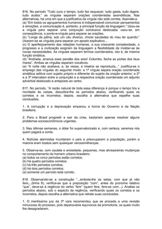 816. No período “Tudo cura o tempo, tudo faz esquecer, tudo gasta, tudo digere,
tudo acaba.” as vírgulas separam orações coordenadas assindéticas. Nas
alternativas, há uma em que a justificativa da vírgula não está correta. Assinale-a.
(a) “Em todos os agrupamentos humanos é indispensável comunicar pensamentos
e emoções; a comunicação é, portanto, a principal função da linguagem.” Usou-se
a vírgula para separar uma conjunção conclusiva deslocada; usou-se, em
conseqüência, o ponto-e-vírgula para separar as orações.
(b) “Longe da pátria, sob um céu diverso, chorei saudades do meu lar querido.”
Usaram-se as vírgulas para separar um aposto explicativo...
(c) O aperfeiçoamento das relações humanas, a sua crescente complexidade, o
progresso e a civilização exigiram da linguagem a flexibilidade de moldar-se às
novas necessidades. As vírgulas separam termos coordenados, isto é, de mesma
função sintática.
(d) “Andrada, arranca esse pendão dos ares! Colombo, fecha as portas dos teus
mares”. Ambas as vírgulas separam vocativos.
(e) “A noite não acabava, e, às vezes, a miséria se reproduzia...” Justifica-se o
emprego das vírgulas do seguinte modo: a 1ª vírgula separa oração coordenada
sindética aditiva com sujeito próprio e diferente do sujeito da oração anterior; a 2ª
e a 3ª intercalam entre a conjunção e a respectiva oração coordenada um adjunto
adverbial deslocado e anteposto ao verbo.

817. No período, “A razão natural de toda essa diferença é porque o tempo tira a
novidade às coisas, descobre-lhe os períodos abaixo, verificando quais os
corretos e os incorretos; depois, escolha a alternativa que espelhe suas
conclusões.

1. A corrupção e a depravação empanou a honra do Governo e da Nação
brasileira.

2. Para o Brasil progredir e sair da crise, bastariam apenas resolver alguns
problemas socioeconômicos urgentes.

3. Nas últimas semanas, o dólar foi supervalorizado e, com certeza, seremos nós
quem pagará a conta.

4. Notícias alarmistas inundaram o país e preocuparam a população, porém a
maioria eram boatos sem quaisquer verossimilhanças.

5. Observa-se, com cautela e ansiedade, pequenas, mas alvissareiras mudanças
no comportamento do homem urbano brasileiro.
(a) todos os cinco períodos estão corretos;
(b) há quatro períodos corretos;
(c) há três períodos corretos;
(d) há dois períodos corretos;
(e) somente um período está correto.

818. Observando-se a construção “...embota-lhe as setas, com que já não
fere;...(linha 8), verifica-se que a preposição “com”, antes do pronome relativo
“que”, deve-se à regência do verbo “ferir” (quem fere, fere-se com...). Analise os
períodos abaixo, sob o aspecto da regência, verificando quais os corretos e os
incorretos, depois escolha a alternativa que retrate suas conclusões.

1. O meritíssimo juiz da 3ª vara recomendou que se proceda a uma revisão
minuciosa do processo, pois deparoudois equívocos da promotoria, os quais muito
lhe desagradaram.
 