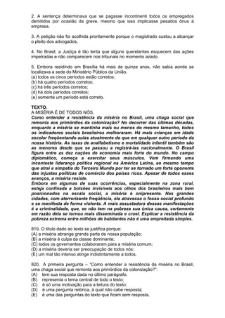 2. A sentença determinava que se pagasse incontinenti todos os empregados
demitidos por ocasião da greve, mesmo que isso implicasse pesados ônus à
empresa.

3. A petição não foi acolhida prontamente porque o magistrado custou a alcançar
o pleito dos advogados.

4. No Brasil, a Justiça é tão lenta que alguns querelantes esquecem das ações
impetradas e não comparecem nos tribunais no momento azado.

5. Embora residindo em Brasília há mais de quinze anos, não sabia aonde se
localizava a sede do Ministério Público da União.
(a) todos os cinco períodos estão corretos;
(b) há quatro períodos corretos;
(c) há três períodos corretos;
(d) há dois períodos corretos;
(e) somente um período está correto.

TEXTO.
A MISÉRIA É DE TODOS NÓS.
Como entender a resistência da miséria no Brasil, uma chaga social que
remonta aos primórdios da colonização? No decorrer das últimas décadas,
enquanto a miséria se mantinha mais ou menos do mesmo tamanho, todos
os indicadores sociais brasileiros melhoraram. Há mais crianças em idade
escolar freqüentando aulas atualmente do que em qualquer outro período da
nossa história. As taxas de analfabetismo e mortalidade infantil também são
as menores desde que se passou a registrá-las nacionalmente. O Brasil
figura entre as dez nações de economia mais forte do mundo. No campo
diplomático, começa a exercitar seus músculos. Vem firmando uma
inconteste liderança política regional na América Latina, ao mesmo tempo
que atrai a simpatia do Terceiro Mundo por ter se tornado um forte oponente
das injustas políticas de comércio dos países ricos. Apesar de todos esses
avanços, a miséria resiste.
Embora em algumas de suas ocorrências, especialmente na zona rural,
esteja confinada a bolsões invisíveis aos olhos dos brasileiros mais bem
posicionados na escala social, a miséria é onipresente. Nas grandes
cidades, com aterrorizante freqüência, ela atravessa o fosso social profundo
e se manifesta de forma violenta. A mais assustadora dessas manifestações
é a criminalidade, que, se não tem na pobreza sua única causa, certamente
em razão dela se tornou mais disseminada e cruel. Explicar a resistência da
pobreza extrema entre milhões de habitantes não é uma empreitada simples.

819. O título dado ao texto se justifica porque:
(A) a miséria abrange grande parte de nossa população;
(B) a miséria é culpa da classe dominante;
(C) todos os governantes colaboraram para a miséria comum;
(D) a miséria deveria ser preocupação de todos nós;
(E) um mal tão intenso atinge indistintamente a todos.

820. A primeira pergunta – “Como entender a resistência da miséria no Brasil,
uma chaga social que remonta aos primórdios da colonização?”:
(A) tem sua resposta dada no último parágrafo;
(B) representa o tema central de todo o texto;
(C) é só uma motivação para a leitura do texto;
(D) é uma pergunta retórica, à qual não cabe resposta;
(E) é uma das perguntas do texto que ficam sem resposta.
 