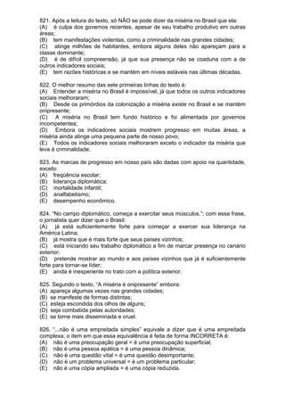 821. Após a leitura do texto, só NÃO se pode dizer da miséria no Brasil que ela:
(A) é culpa dos governos recentes, apesar de seu trabalho produtivo em outras
áreas;
(B) tem manifestações violentas, como a criminalidade nas grandes cidades;
(C) atinge milhões de habitantes, embora alguns deles não apareçam para a
classe dominante;
(D) é de difícil compreensão, já que sua presença não se coaduna com a de
outros indicadores sociais;
(E) tem razões históricas e se mantém em níveis estáveis nas últimas décadas.

822. O melhor resumo das sete primeiras linhas do texto é:
(A) Entender a miséria no Brasil é impossível, já que todos os outros indicadores
sociais melhoraram;
(B) Desde os primórdios da colonização a miséria existe no Brasil e se mantém
onipresente;
(C) A miséria no Brasil tem fundo histórico e foi alimentada por governos
incompetentes;
(D) Embora os indicadores sociais mostrem progresso em muitas áreas, a
miséria ainda atinge uma pequena parte de nosso povo;
(E) Todos os indicadores sociais melhoraram exceto o indicador da miséria que
leva à criminalidade.

823. As marcas de progresso em nosso país são dadas com apoio na quantidade,
exceto:
(A) freqüência escolar;
(B) liderança diplomática;
(C) mortalidade infantil;
(D) analfabetismo;
(E) desempenho econômico.

824. “No campo diplomático, começa a exercitar seus músculos.”; com essa frase,
o jornalista quer dizer que o Brasil:
(A) já está suficientemente forte para começar a exercer sua liderança na
América Latina;
(B) já mostra que é mais forte que seus países vizinhos;
(C) está iniciando seu trabalho diplomático a fim de marcar presença no cenário
exterior;
(D) pretende mostrar ao mundo e aos países vizinhos que já é suficientemente
forte para tornar-se líder;
(E) ainda é inexperiente no trato com a política exterior.

825. Segundo o texto, “A miséria é onipresente” embora:
(A) apareça algumas vezes nas grandes cidades;
(B) se manifeste de formas distintas;
(C) esteja escondida dos olhos de alguns;
(D) seja combatida pelas autoridades;
(E) se torne mais disseminada e cruel.

826. “...não é uma empreitada simples” equivale a dizer que é uma empreitada
complexa; o item em que essa equivalência é feita de forma INCORRETA é:
(A) não é uma preocupação geral = é uma preocupação superficial;
(B) não é uma pessoa apática = é uma pessoa dinâmica;
(C) não é uma questão vital = é uma questão desimportante;
(D) não é um problema universal = é um problema particular;
(E) não é uma cópia ampliada = é uma cópia reduzida.
 