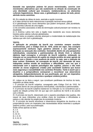 baseada nas oposições polares há pouco mencionadas, convive com
movimentos alternativos que vão exatamente na direção da construção de
uma identidade cultural que incorpore, reelaborando-os, os elementos
culturais hegemônicos. Nesse caso, a globalização é, apesar de tudo, plural,
abrindo novos caminhos.

60. Em relação às idéias do texto, assinale a opção incorreta.
a) A idéia central do texto relaciona-se à oposição nacional versus global.
b) A globalização traz novos elementos que podem enriquecer, pela pluralidade,
os horizontes culturais de uma região.
c) Os conceitos associados à idéia de dominação cultural precisam ser revistos na
atualidade.
d) A América Latina tem sido a região mais resistente aos novos elementos
trazidos pelos valores culturais globalizados.
e) Nem todos os projetos culturais alcançam a modernidade da reelaboração dos
valores que vêm com a globalização.

TEXTO.
A aplicação do princípio da boa-fé nos contratos sempre suscitou
controvérsias, pois o Código Civil de 1916, ainda em vigor, não consigna
expressamente nenhuma regra genérica atinente à sua aplicação na
formação ou execução dos contratos. Concebido dentro de uma perspectiva
individualista, voluntarista e patrimonialista do Direito Civil, o referido
diploma legal consagrou o princípio da boa-fé subjetiva, embasado na
intenção ou na consciência do sujeito da relação jurídica de estar agindo de
acordo com o Direito e com ausência de má-fé, ou seja, sem a intenção de
lesar outrem. Entretanto, tal concepção de boa-fé, por demandar de seus
intérpretes análise eivada de incertezas e dificuldades, uma vez que é
relacionada com o aspecto psicológico dos sujeitos, passou a não mais
atender às novas exigências criadas pela sociedade moderna que busca
mais segurança e razoabilidade nos contratos firmados. Tanto é assim que a
doutrina e a jurisprudência começaram a reconhecer sua observância
obrigatória, independentemente de sua positivação, por ser um imperativo
das necessidades éticas inerentes a qualquer sistema jurídico.

61. Julgue se os itens a seguir, que constituem paráfrases de trechos do texto,
respeitam as idéias deste.
I. O princípio da boa-fé subjetiva, consagrado pelo Código Civil de 1916, foi
concebido dentro de uma perspectiva individualista, voluntarista e patrimonialista.
II. O princípio da boa-fé subjetiva baseia-se na intenção ou na consciência que o
sujeito da relação jurídica tem de que age com ausência de má-fé e de acordo
com o Direito.
III. O princípio da boa-fé, relacionado com o aspecto psicológico dos sujeitos, não
requer de seus intérpretes uma análise cheia de incertezas e dificuldades e
passou a não atender às exigências da sociedade moderna.
IV. O princípio da boa-fé reconhece a observância obrigatória da doutrina e da
jurisprudência como um imperativo das necessidades éticas inerentes a qualquer
sistema jurídico, para sua positivação.
Estão certos apenas os itens:
A. I, II.
B. I, III.
C. III, IV.
D. I, II, IV.
E. II, III, IV.

TEXTO.
CASA DE CAMPO.
 