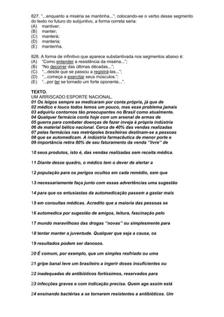 827. “...enquanto a miséria se mantinha...”; colocando-se o verbo desse segmento
do texto no futuro do subjuntivo, a forma correta seria:
(A) mantiver;
(B) manter;
(C) manterá;
(D) manteria;
(E) mantenha.

828. A forma de infinitivo que aparece substantivada nos segmentos abaixo é:
(A) “Como entender a resistência da miséria...”;
(B) “No decorrer das últimas décadas...”;
(C) “...desde que se passou a registrá-las...”;
(D) “...começa a exercitar seus músculos.”;
(E) “...por ter se tornado um forte oponente...”.

TEXTO.
UM ARRISCADO ESPORTE NACIONAL.
01 Os leigos sempre se medicaram por conta própria, já que de
02 médico e louco todos temos um pouco, mas esse problema jamais
03 adquiriu contornos tão preocupantes no Brasil como atualmente.
04 Qualquer farmácia conta hoje com um arsenal de armas de
05 guerra para combater doenças de fazer inveja à própria indústria
06 de material bélico nacional. Cerca de 40% das vendas realizadas
07 pelas farmácias nas metrópoles brasileiras destinam-se a pessoas
08 que se automedicam. A indústria farmacêutica de menor porte e
09 importância retira 80% de seu faturamento da venda ‘’livre’’ de

10 seus produtos, isto é, das vendas realizadas sem receita médica.

11 Diante desse quadro, o médico tem o dever de alertar a

12 população para os perigos ocultos em cada remédio, sem que

13 necessariamente faça junto com essas advertências uma sugestão

14 para que os entusiastas da automedicação passem a gastar mais

15 em consultas médicas. Acredito que a maioria das pessoas se

16 automedica por sugestão de amigos, leitura, fascinação pelo

17 mundo maravilhoso das drogas ‘’novas’’ ou simplesmente para

18 tentar manter a juventude. Qualquer que seja a causa, os

19 resultados podem ser danosos.

20 É comum, por exemplo, que um simples resfriado ou uma

21 gripe banal leve um brasileiro a ingerir doses insuficientes ou

22 inadequadas de antibióticos fortíssimos, reservados para

23 infecções graves e com indicação precisa. Quem age assim está

24 ensinando bactérias a se tornarem resistentes a antibióticos. Um
 