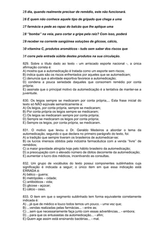 25 dia, quando realmente precisar de remédio, este não funcionará.

26 E quem não conhece aquele tipo de gripado que chega a uma

27 farmácia e pede ao rapaz do balcão que lhe aplique uma

28 ‘’bomba’’ na veia, para cortar a gripe pela raiz? Com isso, poderá

29 receber na corrente sangüínea soluções de glicose, cálcio,

30 vitamina C, produtos aromáticos - tudo sem saber dos riscos que

31 corre pela entrada súbita destes produtos na sua circulação.

829. Sobre o título dado ao texto - um arriscado esporte nacional -, a única
afirmação correta é:
A) mostra que a automedicação é tratada como um esporte sem riscos;
B) indica quais são os riscos enfrentados por aqueles que se automedicam;
C) denuncia que a atividade esportiva favorece a automedicação;
D) condena a pouca seriedade daqueles que consomem remédio por conta
própria;
E) assinala que o principal motivo da automedicação é a tentativa de manter-se a
juventude.

830. Os leigos sempre se medicaram por conta própria,... Esta frase inicial do
texto só NÃO eqüivale semanticamente a:
A) Os leigos, por conta própria, sempre se medicaram;
B) Por conta própria os leigos sempre se medicaram;
C) Os leigos se medicaram sempre por conta própria;
D) Sempre se medicaram os leigos por conta própria;
E) Sempre os leigos, por conta própria, se medicaram.

831. O motivo que levou o Dr. Geraldo Medeiros a abordar o tema da
automedicação, segundo o que declara no primeiro parágrafo do texto, foi:
A) a tradição que sempre tiveram os brasileiros de automedicar-se;
B) os lucros imensos obtidos pela indústria farmacêutica com a venda ‘’livre’’ de
remédios;
C) a maior gravidade atingida hoje pelo hábito brasileiro da automedicação;
D) a preocupação com o elevado número de óbitos decorrente da automedicação;
E) aumentar o lucro dos médicos, incentivando as consultas.

832. Um grupo de vocábulos do texto possui componentes sublinhados cuja
significação é indicada a seguir; o único item em que essa indicação está
ERRADA é:
A) bélico - guerra;
B) metrópoles – cidade;
C) antibióticos - vida;
D) glicose - açúcar;
E) cálcio - osso.

833. O item em que o segmento sublinhado tem forma equivalente corretamente
indicada é:
A) ...já que de médico e louco todos temos um pouco. - uma vez que;
B) ...vendas realizadas pelas farmácias... - entre as;
C) ...sem que necessariamente faça junto com essas advertências... - embora;
D) ...para que os entusiastas da automedicação... - afim;
E) Quem age assim está ensinando bactérias... - mal.
 