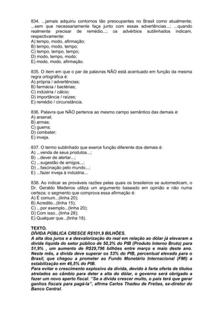 834. ...jamais adquiriu contornos tão preocupantes no Brasil como atualmente;
...sem que necessariamente faça junto com essas advertências...; ...quando
realmente precisar de remédio...; os advérbios sublinhados indicam,
respectivamente:
A) tempo, modo, afirmação;
B) tempo, modo, tempo;
C) tempo, tempo, tempo;
D) modo, tempo, modo;
E) modo, modo, afirmação.

835. O item em que o par de palavras NÃO está acentuado em função da mesma
regra ortográfica é:
A) própria / advertências;
B) farmácia / bactérias;
C) indústria / cálcio;
D) importância / raízes;
E) remédio / circunstância.

836. Palavra que NÃO pertence ao mesmo campo semântico das demais é:
A) arsenal;
B) armas;
C) guerra;
D) combater;
E) inveja.

837. O termo sublinhado que exerce função diferente dos demais é:
A) ...venda de seus produtos...;
B) ...dever de alertar...;
C) ...sugestão de amigos...;
D) ...fascinação pelo mundo...;
E) ...fazer inveja à indústria...

838. Ao indicar as prováveis razões pelas quais os brasileiros se automedicam, o
Dr. Geraldo Medeiros utiliza um argumento baseado em opinião e não numa
certeza; o segmento que comprova essa afirmação é:
A) É comum...(linha 20);
B) Acredito...(linha 15);
C) ...por exemplo...(linha 20);
D) Com isso...(linha 28);
E) Qualquer que...(linha 18).

TEXTO.
DÍVIDA PÚBLICA CRESCE R$101,9 BILHÕES.
A alta dos juros e a desvalorização do real em relação ao dólar já elevaram a
dívida líquida do setor público de 50,2% do PIB (Produto Interno Bruto) para
51,9% , um aumento de R$29,796 bilhões entre março e maio deste ano.
Neste mês, a dívida deve superar os 53% do PIB, percentual elevado para o
Brasil, que chegou a prometer ao Fundo Monetário Internacional (FMI) a
estabilização em 46,5% do PIB.
Para evitar o crescimento explosivo da dívida, devido à farta oferta de títulos
atrelados ao câmbio para deter a alta do dólar, o governo será obrigado a
fazer um novo aperto fiscal. ‘’Se a dívida crescer muito, o país terá que gerar
ganhos fiscais para pagá-la’’, afirma Carlos Thadeu de Freitas, ex-diretor do
Banco Central.
 