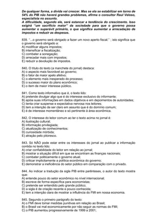 De qualquer forma, a dívida vai crescer. Mas se ela se estabilizar em torno de
54% do PIB não haverá grandes problemas, afirma o consultor Raul Veloso,
especialista no assunto.
A dificuldade, segundo ele, será estancar a tendência do crescimento. Isso
exigirá ‘’um sacrifício maior’’ da sociedade para que o governo possa
aumentar o superávit primário, o que significa aumentar a arrecadação de
impostos e reduzir as despesas.

839. ‘’...o governo será obrigado a fazer um novo aperto fiscal.’’ ; isto significa que
o governo será obrigado a:
A) modificar alguns impostos;
B) intensificar a fiscalização;
C) combater a sonegação;
D) arrecadar mais com impostos;
E) reduzir a devolução de impostos.

840. O título do texto (a manchete do jornal) destaca:
A) o aspecto mais favorável ao governo;
B) o fator de maior apelo afetivo;
C) o elemento mais inesperado do processo;
D) o sucesso maior do plano econômico;
E) o item de maior interesse público.

841. Como texto informativo que é, o texto lido:
A) pretende divulgar algo que é do interesse exclusivo do informante;
B) apóia suas informações em dados objetivos e em depoimentos de autoridades;
C) tenta criar suspense e expectativa nervosa nos leitores;
D) tem a intenção de ser claro em assunto que é do domínio comum;
E) é de interesse momentâneo e só pertinente à área econômica.

842. O interesse do leitor comum ao ler o texto acima no jornal é:
A) ilustração cultural;
B) informação privilegiada;
C) atualização de conhecimentos;
D) curiosidade mórbida;
E) atração pelo pitoresco.

843. Só NÃO pode estar entre os interesses do jornal ao publicar a informação
contida no texto lido:
A) criar confiabilidade do leitor em relação ao jornal;
B) mostrar a situação difícil em que se encontram as finanças nacionais;
C) combater politicamente o governo atual;
D) criticar implicitamente a política econômica do governo;
E) demonstrar a ineficiência do setor público em comparação com o privado.

844. Ao indicar a tradução da sigla PIB entre parênteses, o autor do texto mostra
que:
A) entende pouco do setor econômico no nível internacional;
B) escreve de forma específica para economistas;
C) pretende ser entendido pelo grande público;
D) a sigla é de criação recente e pouco conhecida;
E) tem a intenção clara de mostrar a influência do FMI em nossa economia.

845. Segundo o primeiro parágrafo do texto:
A) o FMI deve tomar medidas punitivas em relação ao Brasil;
B) o Brasil vai mal economicamente por não seguir as normas do FMI;
C) o PIB aumentou progressivamente de 1999 a 2001;
 