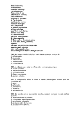 Sêo Fura-bolos,
Cata-piolhos,
quede o toicinho?
- o gato comeu.”
Nas noites de lua
cheinhas de estrelas,
Sêo Fura-bolos
contava as estrelas...
O Pai-de-todos
cuidava dos outros:
nasciam berrugas
no Cata-piolhos.
E aquelas mãozinhas
viviam sujinhas
qual João mais Maria...
Um dia (que dia!)
O Dedo-mindinho
Feriu-se num espinho...
E à boca da noite
O Cata-piolhos deixou de rezar;
e João mais Maria, juntinhos,
ligados,
pararam em cruz cobertos de fitas
que nem dois bonecos
sem molas, quebrados...
Quem compra um boneco da loja deDeus?

849. Nos versos iniciais do texto, a partícula tão expressa a noção de:
A. inferioridade;
B. igualdade;
C. intensidade;
D. anterioridade;
E. posterioridade.

850. As mãos a que o autor se refere estão sempre sujas porque:
A. rezam baixinho;
B. são muito brancas;
C. dormem unidas;
D. fazem travessuras;
E. contam estrelas.

851. A comparação entre as mãos e certas personagens infantis leva em
consideração:
A. a cor;
B. o formato;
C. o tamanho;
D. a beleza;
E. a irrequietude.

852. De acordo com a superstição popular, nascem berrugas no cata-piolhos
quando:
A. as mãos riscam as paredes;
B. o fura-bolos aponta as estrelas;
C. a noite está enluarada;
D. o céu se cobre de nuvens;
E. o dedo-mínimo é ferido.
 