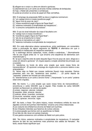 B) afogam-se o corpo e a alma em álcool e gorduras;
C) abandonem-se a um canto as árvores mortas cobertas de lantejoulas;
D) hoje, o Natal são presentes e comilanças;
E) pode-se envolver os sinos de papel em fitas vermelhas.

863. O emprego da preposição NÃO se deve à regência nominal em:
A) ‘’um castigo divino à nossa reverência pagã’’;
B) ‘’água Viva do poço de Jacó’’;
C) ‘’nossa reverência pagã à figura de Papai Noel’’;
D) ‘’estamos inclinados à simplicidade da manjedoura’’;
E) ‘’o consumo compulsório de produtos’’.

864. O uso do sinal indicador da crase é facultativo em:
A) ‘’castigo duro à nossa reverência’’;
B) ‘’reverência pagã à figura de Papai Noel’’;
C) ‘’ato de se empanturrar à mesa’’;
D) ‘’damos à mercadoria um valor’’;
E) ‘’estamos inclinados à simplicidade da manjedoura’’.

865. Em cada alternativa abaixo apresenta-se, entre parênteses, um comentário
sobre a pontuação de algum segmento do TEXTO. A alternativa em que o
comentário é inadequado ao respectivo exemplo é:
A) ‘’o estômago devora castanhas, nozes, avelãs e amêndoas...’’ (Normalmente
não se usa vírgula antes do ‘’e’’ que encerra uma seqüência de elementos com
mesmafunção’’);
B) ‘’já que o espírito arde de sede daquela Água Viva do poço de Jacó, afoga-se o
corpo em álcool e gorduras’’ (A vírgula separa a oração adverbial da principal, que
a sucede);
C) ‘’plantemos no fundo da alma uma oração que sacie nossa fome de
transcendência’’. (É opcional o emprego de vírgula entre o pronome relativo e seu
antecedente);
D) ‘’talvez seja no Natal que nossas carências fiquem mais expostas. Damos
presentes sem nos dar, recebemos sem acolher...’’ . (O ponto depois de
‘’expostas’’ poderia ser trocado por dois pontos);
E) ‘’abandonemos a um canto a árvore morta’’. ( Aexpressão ‘’a um canto’’ poderia
estar entre vírgulas).

866. No trecho ‘’(...) uma oração que sacie nossa fome de transcendência’’,
encontra-se o verbo SACIAR, que é regular. Pelo modelo do verbo SACIAR
também se flexionam os verbos da opção:
A) ansiar, negociar, caluniar, rodopiar;
B) assobiar, odiar, amaciar, desviar;
C) policiar, aliviar, incendiar, contrariar;
D) anunciar, remediar, espiar, acariciar;
E) arriar, apreciar, renunciar, vigiar.

867. No texto, a frase ‘’Em pleno trópico, nosso mimetismo enfeita de neve de
algodão a árvore de luzinhas intermitentes’’ encerra uma crítica relacionada:
A) ao costume de enfeitarmos árvores de Natal com luzinhas;
B) às imitações indevidas que fazemos de outras culturas;
C) à preocupação que temos com as aparências no Natal;
D) ao fato de não nevar em países tropicais;
E) aos gastos excessivos com enfeites de Natal num país pobre.

868. ‘’No íntimo, estamos inclinados à simplicidade da manjedoura. O mal-estar
decorre do fato de nos sentirmos mais próximos dos salões de Herodes’’. No
texto, essas frases significam que:
 