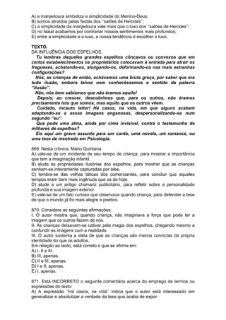 A) a manjedoura simboliza a simplicidade do Menino-Deus;
B) somos atraídos pelas festas dos ‘’salões de Herodes’’;
C) a simplicidade da manjedoura vale mais que o luxo dos ‘’salões de Herodes’’;
D) no Natal acabamos por contrariar nossos sentimentos mais profundos;
E) entre a simplicidade e o luxo, a nossa tendência é escolher o luxo.

TEXTO.
DA INFLUÊNCIA DOS ESPELHOS.
    Tu lembras daqueles grandes espelhos côncavos ou convexos que em
certos estabelecimentos os proprietários colocavam à entrada para atrair os
fregueses, achatando-os, alongando-os, deformando-os nas mais estranhas
configurações?
   Nós, as crianças de então, achávamos uma bruta graça, por saber que era
tudo ilusão, embora talvez nem conhecêssemos o sentido da palavra
‘’ilusão’’.
   Não, nós bem sabíamos que não éramos aquilo!
    Depois, ao crescer, descobrimos que, para os outros, não éramos
precisamente isto que somos, mas aquilo que os outros vêem.
    Cuidado, incauto leitor! Há casos, na vida, em que alguns acabam
adaptando-se a essas imagens enganosas, despersonalizando-se num
segundo ‘’eu’’.
    Que pode uma alma, ainda por cima invisível, contra o testemunho de
milhares de espelhos?
    Eis aqui um grave assunto para um conto, uma novela, um romance, ou
uma tese de mestrado em Psicologia.

869. Nesta crônica, Mário Quintana:
A) vale-se de um incidente de seu tempo de criança, para mostrar a importância
que tem a imaginação infantil.
B) alude às propriedades ilusórias dos espelhos, para mostrar que as crianças
sentiam-se inteiramente capturadas por eles.
C) lembra-se das velhas táticas dos comerciantes, para concluir que aqueles
tempos eram bem mais ingênuos que os de hoje.
D) alude a um antigo chamariz publicitário, para refletir sobre a personalidade
profunda e sua imagem exterior.
E) vale-se de um fato curioso que observava quando criança, para defender a tese
de que o mundo já foi mais alegre e poético.

870. Considere as seguintes afirmações:
I. O autor mostra que, quando criança, não imaginava a força que pode ter a
imagem que os outros fazem de nós.
II. As crianças deixavam-se cativar pela magia dos espelhos, chegando mesmo a
confundir as imagens com a realidade.
III. O autor sustenta a idéia de que as crianças são menos convictas da própria
identidade do que os adultos.
Em relação ao texto, está correto o que se afirma em:
A) I, II e III.
B) III, apenas.
C) II e III, apenas.
D) I e II, apenas.
E) I, apenas.

871. Está INCORRETO o seguinte comentário acerca do emprego de termos ou
expressões do texto:
A) A expressão ‘’Há casos, na vida’’ indica que o autor está interessado em
generalizar e absolutizar a verdade da tese que acaba de expor.
 