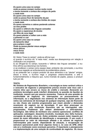 Eu quero uma casa no campo
onde eu possa compor muitos rocks rurais
e tenha somente a certeza dos amigos do peito
e nada mais
Eu quero uma casa no campo
onde eu possa ficar do tamanho da paz
e tenha somente a certeza dos limites do corpo
e nada mais
Eu quero carneiros e cabras pastando solenes
no meu jardim
Eu quero o silêncio das línguas cansadas
Eu quero a esperança de óculos
um filho de cuca legal
Eu quero plantar e colher com a mão
a pimenta e o sal
Eu quero uma casa no campo
do tamanho ideal
pau-a-pique e sapê
Onde eu possa plantar meus amigos
meus discos
meus livros
e nada mais

62. Sobre “Casa no campo”, pode-se afirmar que:
a) quando o eu-lírico diz “e nada mais”, revela sua desesperança em relação à
civilização e ao progresso.
b) ao refugiar-se no campo, buscando o “silêncio das línguas cansadas”, o eu-
lírico afirma sua descrença nos homens.
c) ao enaltecer o campo como espaço ideal, ambiente não corrompido, o eu-lírico
revela sua negação ao enfrentamento da problemática urbana.
d) ao pretender ser o próprio produtor de seus alimentos e ao “plantar” amigos,
discos e livros, o eu-lírico nega o progresso urbano-industrial, a arte e
fundamentalmente a máquina que, numa inversão de papéis, passou a produzir
tudo por ele.

TEXTO.
No Sistema de Pagamentos Brasileiro, a tecnologia se toma variável crítica e
o executivo de negócios e planejamento precisa encarar este risco sob a
mesma ótica que encara os riscos de crédito e mercado. Doravante um
problema tecnológico pode interferir diretamente na questão da liquidez da
instituição, mesmo que por poucos momentos. Trata-se de uma questão de
continuidade de negócios. As interrupções no processamento da
informação, ou a degradação nos sistemas de informação fazem parte da
rotina nas estruturas de tecnologia de qualquer empresa, seja ela financeira
ou não. Esses são eventos programados que visam atender a demandas
ocasionais do negócio ou da tecnologia. O que deve preocupar os
executivos de uma instituição financeira são as interrupções não-
programadas. Problemas que afetam diretamente a infra-estrutura
tecnológica. São falhas de hardware e/ou sistema operacional, conflitos de
aplicações; sabotagem; desastres (incêndio, inundação etc); falha humana;
corrupção de dados; vírus etc. Estes acidentes causam maior impacto por
serem de maior dificuldade de identificação e recuperação. O seu custo é
proporcional ao valor da informação afetada e ao volume de negócios
interrompidos pelo evento. Dependendo da situação, a recuperação da
estrutura operacional pode levar algumas horas e, no caso do SPB, afetar
não só a instituição como eventuais parceiros. É importante o planejamento
e a implementação de uma solução de continuidade de negócios. Os riscos
 