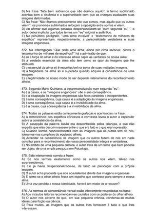 B) Na frase ‘’Nós bem sabíamos que não éramos aquilo’’, o termo sublinhado
acentua bem a distância e a superioridade com que as crianças avaliavam suas
imagens deformadas.
C) Na frase ‘’Não éramos precisamente isto que somos, mas aquilo que os outros
vêem’’, os pronomes sublinhados reforçam a oposição entre somos e vêem.
D) Ao afirmar que algumas pessoas despersonalizam-se ‘’num segundo ‘eu’ ‘’, o
autor deixa implícito que todos temos um ‘’eu’’ original e autêntico.
E) No penúltimo parágrafo, ‘’uma alma invisível’’ e ‘’testemunho de milhares de
espelhos’’ representam, respectivamente, a personalidade verdadeira e suas
imagens enganosas.

872. Na interrogação ‘’Que pode uma alma, ainda por cima invisível, contra o
testemunho de milhares de espelhos?’’ há a admissão de que:
A) só a força do olhar e do interesse alheio capta as verdades de nossa alma.
B) a verdade essencial da alma não tem como se opor às imagens que lhe
atribuem.
C) o essencial da alma só é reconhecível na soma de suas múltiplas imagens.
D) a fragilidade da alma só é superada quando adquire a consistência de uma
imagem.
E) a legitimidade do nosso modo de ser depende inteiramente do reconhecimento
alheio.

873. Segundo Mário Quintana, a despersonalização num segundo ‘’eu’’:
A) é a causa, e as ‘’imagens enganosas’’ são a sua conseqüência.
B) e a adaptação às imagens enganosas são fatos paralelos e independentes.
C) é uma conseqüência, cuja causa é a adaptação às imagens enganosas.
D) é uma conseqüência, cuja causa é a invisibilidade da alma.
E) é a causa, cuja conseqüência é a invisibilidade da alma.

874. Todas as palavras estão corretamente grafadas e acentuadas na frase:
A) A reminicência dos espelhos côncavos e convexos levou o autor a expecular
sobre a consistência da alma.
B) A assepção da palavra ilusão era desconhecida pelas crianças, o que não
impedia que elas descriminassem entre o que era fato e o que era impressão.
C) Quando somos condecendentes com as imagens que os outros têm de nós,
tornamos-nos cumplices do equivoco alheio.
D) Acreditar na consistência da imagem que os outros fazem de nós em nada
contribui para o reconhecimento da nossa personalidade íntegra e verdadeira.
E) No ambito de uma pequena crônica, o autor trata de um tema que bem poderia
ser objeto de uma ampla pesquiza em Psicologia.

875. Está inteiramente correta a frase:
A) Se nos vermos exatamente como os outros nos vêem, talvez nos
surpreendemos.
B) Ele já havia despersonalizado-se, de tanto se preocupar com a própria
imagem.
C) O autor acha prudente que nos acautelemos diante das imagens enganosas.
D) É como se o olhar alheio fosse um espelho que contesse para sempre a nossa
alma.
E) Uma vez perdida a nossa identidade, haverá um modo de a reouver?

876. As normas de concordância verbal estão inteiramente respeitadas na frase:
A) Aos incautos leitores recomendam-se cautelas com os poderes do olhar alheio.
B) O autor nos adverte de que, em sua pequena crônica, condensa-se muitas
idéias para ficção ou ciência.
C) Para muitos, as imagens que os outros lhes fornecem é tudo o que lhes
interessam.
 