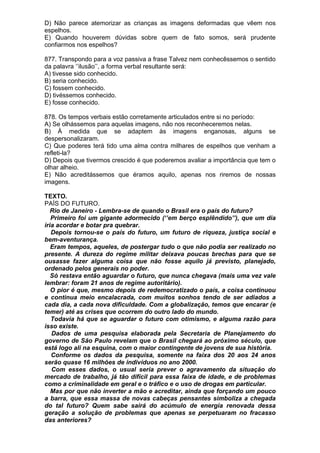 D) Não parece atemorizar as crianças as imagens deformadas que vêem nos
espelhos.
E) Quando houverem dúvidas sobre quem de fato somos, será prudente
confiarmos nos espelhos?

877. Transpondo para a voz passiva a frase Talvez nem conhecêssemos o sentido
da palavra ‘’ilusão’’, a forma verbal resultante será:
A) tivesse sido conhecido.
B) seria conhecido.
C) fossem conhecido.
D) tivéssemos conhecido.
E) fosse conhecido.

878. Os tempos verbais estão corretamente articulados entre si no período:
A) Se olhássemos para aquelas imagens, não nos reconheceremos nelas.
B) À medida que se adaptem às imagens enganosas, alguns se
despersonalizaram.
C) Que poderes terá tido uma alma contra milhares de espelhos que venham a
refleti-la?
D) Depois que tivermos crescido é que poderemos avaliar a importância que tem o
olhar alheio.
E) Não acreditássemos que éramos aquilo, apenas nos riremos de nossas
imagens.

TEXTO.
PAÍS DO FUTURO.
   Rio de Janeiro - Lembra-se de quando o Brasil era o país do futuro?
   Primeiro foi um gigante adormecido (‘’em berço esplêndido’’), que um dia
iria acordar e botar pra quebrar.
   Depois tornou-se o país do futuro, um futuro de riqueza, justiça social e
bem-aventurança.
   Eram tempos, aqueles, de postergar tudo o que não podia ser realizado no
presente. A dureza do regime militar deixava poucas brechas para que se
ousasse fazer alguma coisa que não fosse aquilo já previsto, planejado,
ordenado pelos generais no poder.
   Só restava então aguardar o futuro, que nunca chegava (mais uma vez vale
lembrar: foram 21 anos de regime autoritário).
   O pior é que, mesmo depois de redemocratizado o país, a coisa continuou
e continua meio encalacrada, com muitos sonhos tendo de ser adiados a
cada dia, a cada nova dificuldade. Com a globalização, temos que encarar (e
temer) até as crises que ocorrem do outro lado do mundo.
   Todavia há que se aguardar o futuro com otimismo, e alguma razão para
isso existe.
   Dados de uma pesquisa elaborada pela Secretaria de Planejamento do
governo de São Paulo revelam que o Brasil chegará ao próximo século, que
está logo ali na esquina, com o maior contingente de jovens de sua história.
   Conforme os dados da pesquisa, somente na faixa dos 20 aos 24 anos
serão quase 16 milhões de indivíduos no ano 2000.
   Com esses dados, o usual seria prever o agravamento da situação do
mercado de trabalho, já tão difícil para essa faixa de idade, e de problemas
como a criminalidade em geral e o tráfico e o uso de drogas em particular.
   Mas por que não inverter a mão e acreditar, ainda que forçando um pouco
a barra, que essa massa de novas cabeças pensantes simboliza a chegada
do tal futuro? Quem sabe sairá do acúmulo de energia renovada dessa
geração a solução de problemas que apenas se perpetuaram no fracasso
das anteriores?
 
