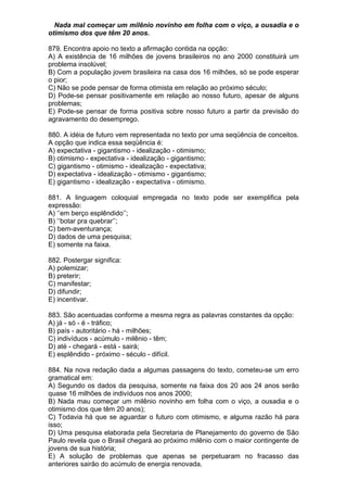 Nada mal começar um milênio novinho em folha com o viço, a ousadia e o
otimismo dos que têm 20 anos.

879. Encontra apoio no texto a afirmação contida na opção:
A) A existência de 16 milhões de jovens brasileiros no ano 2000 constituirá um
problema insolúvel;
B) Com a população jovem brasileira na casa dos 16 milhões, só se pode esperar
o pior;
C) Não se pode pensar de forma otimista em relação ao próximo século;
D) Pode-se pensar positivamente em relação ao nosso futuro, apesar de alguns
problemas;
E) Pode-se pensar de forma positiva sobre nosso futuro a partir da previsão do
agravamento do desemprego.

880. A idéia de futuro vem representada no texto por uma seqüência de conceitos.
A opção que indica essa seqüência é:
A) expectativa - gigantismo - idealização - otimismo;
B) otimismo - expectativa - idealização - gigantismo;
C) gigantismo - otimismo - idealização - expectativa;
D) expectativa - idealização - otimismo - gigantismo;
E) gigantismo - idealização - expectativa - otimismo.

881. A linguagem coloquial empregada no texto pode ser exemplifica pela
expressão:
A) ‘’em berço esplêndido’’;
B) ‘’botar pra quebrar’’;
C) bem-aventurança;
D) dados de uma pesquisa;
E) somente na faixa.

882. Postergar significa:
A) polemizar;
B) preterir;
C) manifestar;
D) difundir;
E) incentivar.

883. São acentuadas conforme a mesma regra as palavras constantes da opção:
A) já - só - é - tráfico;
B) país - autoritário - há - milhões;
C) indivíduos - acúmulo - milênio - têm;
D) até - chegará - está - sairá;
E) esplêndido - próximo - século - difícil.

884. Na nova redação dada a algumas passagens do texto, cometeu-se um erro
gramatical em:
A) Segundo os dados da pesquisa, somente na faixa dos 20 aos 24 anos serão
quase 16 milhões de indivíduos nos anos 2000;
B) Nada mau começar um milênio novinho em folha com o viço, a ousadia e o
otimismo dos que têm 20 anos);
C) Todavia há que se aguardar o futuro com otimismo, e alguma razão há para
isso;
D) Uma pesquisa elaborada pela Secretaria de Planejamento do governo de São
Paulo revela que o Brasil chegará ao próximo milênio com o maior contingente de
jovens de sua história;
E) A solução de problemas que apenas se perpetuaram no fracasso das
anteriores sairão do acúmulo de energia renovada.
 
