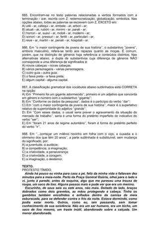 885. Encontram-se no texto palavras relacionadas a verbos formados com a
terminação - izar, escrita com Z: redemocratização, globalização, simboliza. Nas
opções abaixo, todas as palavras se escrevem com Z, EXCETO em:
A) utili - ar, catequi - ar, embele - ar, arbori - ar;
B) atuali - ar, rubori - ar, minimi - ar, parali - ar;
C) horrori - ar, suavi - ar, mobili - ar, moderni - ar;
D) sonori - ar, pressuri - ar, fertili - ar, particulari - ar;
E) reve - ar, martiri - ar, penali - ar, hospitali - ar.

886. Em ‘’o maior contingente de jovens de sua história’’, o substantivo ‘’jovens’’,
embora masculino, refere-se tanto aos rapazes quanto às moças. É comum,
porém, que na distinção de gêneros haja referência a conteúdos distintos. Nas
alternativas abaixo, a dupla de substantivos cuja diferença de gêneros NÃO
corresponde a uma diferença de significados é:
A) novos cabeças - novas cabeças;
B) vários personagens - várias personagens;
C) outro guia - outra guia;
D) o faixa preta - a faixa preta;
E) algum capital - alguma capital.

887. A classificação gramatical dos vocábulos abaixo sublinhados está CORRETA
na opção:
A) Em ‘’Primeiro foi um gigante adormecido’’, primeiro é um adjetivo que concorda
em gênero e número com o substantivo ‘’gigante’’;
B) Em ‘’Conforme os dados da pesquisa’’, dados é o particípio do verbo ‘’dar’’;
C) Em ‘’com o maior contingente de jovens de sua história’’, maior é o superlativo
relativo de superioridade do adjetivo ‘’grande’’;
D) Em ‘’Com esses dados, o usual seria prever o agravamento da situação do
mercado de trabalho’’, seria é uma forma do pretérito imperfeito do indicativo do
verbo ‘’ser’’;
E) Em ‘’foram 21 anos de regime autoritário’’, foram é forma do pretérito perfeito
do verbo ‘’ir’’.

888. Em ‘’...começar um milênio novinho em folha com o viço, a ousadia e o
otimismo dos que têm 20 anos’’, a parte sublinhada é substituível, sem mudança
do significado, por:
A) a juventude, a audácia;
B) a competência, a imaginação;
C) a criatividade, a perseverança;
D) a criatividade, a coragem;
E) a imaginação, o destemor.

TEXTO.
PROTESTO TÍMIDO.
  Ainda há pouco eu vinha para casa a pé, feliz da minha vida e faltavam dez
minutos para a meia-noite. Perto da Praça General Osório, olhei para o lado e
vi, junto à parede, antes da esquina, algo que me pareceu uma trouxa de
roupa, um saco de lixo. Alguns passos mais e pude ver que era um menino.
  Escurinho, de seus seis ou sete anos, não mais. Deitado de lado, braços
dobrados como dois gravetos, as mãos protegendo a cabeça. Tinha os
gambitos também encolhidos e enfiados dentro da camisa de meia
esburacada, para se defender contra o frio da noite. Estava dormindo, como
podia estar morto. Outros, como eu, iam passando, sem tomar
conhecimento de sua existência. Não era um ser humano, era um bicho, um
saco de lixo mesmo, um traste inútil, abandonado sobre a calçada. Um
menor abandonado.
 