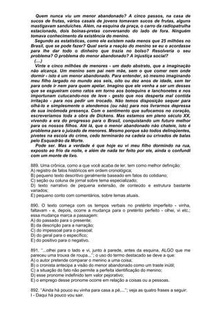 Quem nunca viu um menor abandonado? A cinco passos, na casa de
sucos de frutas, vários casais de jovens tomavam sucos de frutas, alguns
mastigavam sanduíches. Além, na esquina da praça, o carro da radiopatrulha
estacionado, dois boinas-pretas conversando do lado de fora. Ninguém
tomava conhecimento da existência do menino.
   Segundo as estatísticas, como ele existem nada menos que 25 milhões no
Brasil, que se pode fazer? Qual seria a reação do menino se eu o acordasse
para lhe dar todo o dinheiro que trazia no bolso? Resolveria o seu
problema? O problema do menor abandonado? A injustiça social?
  (....)
   Vinte e cinco milhões de menores - um dado abstrato, que a imaginação
não alcança. Um menino sem pai nem mãe, sem o que comer nem onde
dormir - isto é um menor abandonado. Para entender, só mesmo imaginando
meu filho largado no mundo aos seis, oito ou dez anos de idade, sem ter
para onde ir nem para quem apelar. Imagino que ele venha a ser um desses
que se esgueiram como ratos em torno aos botequins e lanchonetes e nos
importunam cutucando-nos de leve - gesto que nos desperta mal contida
irritação - para nos pedir um trocado. Não temos disposição sequer para
olhá-lo e simplesmente o atendemos (ou não) para nos livrarmos depressa
de sua incômoda presença. Com o sentimento que sufocamos no coração,
escreveríamos toda a obra de Dickens. Mas estamos em pleno século XX,
vivendo a era do progresso para o Brasil, conquistando um futuro melhor
para os nossos filhos. Até lá, que o menor abandonado não chateie, isto é
problema para o juizado de menores. Mesmo porque são todos delinqüentes,
pivetes na escola do crime, cedo terminarão na cadeia ou crivados de balas
pelo Esquadrão da Morte.
   Pode ser. Mas a verdade é que hoje eu vi meu filho dormindo na rua,
exposto ao frio da noite, e além de nada ter feito por ele, ainda o confundi
com um monte de lixo.

889. Uma crônica, como a que você acaba de ler, tem como melhor definição:
A) registro de fatos históricos em ordem cronológica;
B) pequeno texto descritivo geralmente baseado em fatos do cotidiano;
C) seção ou coluna de jornal sobre tema especializado;
D) texto narrativo de pequena extensão, de conteúdo e estrutura bastante
variados;
E) pequeno conto com comentários, sobre temas atuais.

890. O texto começa com os tempos verbais no pretérito imperfeito - vinha,
faltavam - e, depois, ocorre a mudança para o pretérito perfeito - olhei, vi etc.;
essa mudança marca a passagem:
A) do passado para o presente;
B) da descrição para a narração;
C) do impessoal para o pessoal;
D) do geral para o específico;
E) do positivo para o negativo.

891. ‘’...olhei para o lado e vi, junto à parede, antes da esquina, ALGO que me
pareceu uma trouxa de roupa...’’; o uso do termo destacado se deve a que:
A) o autor pretende comparar o menino a uma coisa;
B) o cronista antecipa a visão do menor abandonado como um traste inútil;
C) a situação do fato não permite a perfeita identificação do menino;
D) esse pronome indefinido tem valor pejorativo;
E) o emprego desse pronome ocorre em relação a coisas ou a pessoas.

892. ‘’Ainda há pouco eu vinha para casa a pé,...’’; veja as quatro frases a seguir:
I - Daqui há pouco vou sair.
 