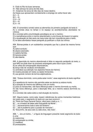II - Está no Rio há duas semanas.
III - Não almoço há cerca de três dias.
IV - Estamos há cerca de três dias de nosso destino.
As frases que apresentam corretamente o emprego do verbo haver são:
A) I – II.
B) I – III.
C) II – IV.
D) I – IV.
E) II – III.

893. O comentário correto sobre os elementos do primeiro parágrafo do texto é:
A) o cronista situa no tempo e no espaço os acontecimentos abordados na
crônica;
B) o cronista sofre uma limitação psicológica ao ver o menino;
C) a semelhança entre o menino abandonado e uma trouxa de roupa é a sujeira;
D) a localização do fato perto da meia-noite não tem importância para o texto;
E) os fatos abordados nesse parágrafo já justificam o título da crônica.

894. Boinas-pretas é um substantivo composto que faz o plural da mesma forma
que:
A) salvo-conduto;
B) abaixo-assinado;
C) salário-família;
D) banana-prata;
E) alto-falante.

895. A descrição do menino abandonado é feita no segundo parágrafo do texto; o
que NÃO se pode dizer do processo empregado para isso é que o autor:
A) se utiliza de comparações depreciativas;
B) lança mão de vocábulo animalizador;
C) centraliza sua atenção nos aspectos físicos do menino;
D) mostra precisão em todos os dados fornecidos;
E) usa grande número de termos adjetivadores.

896. ‘’Estava dormindo, como podia estar morto’’; esse segmento do texto significa
que:
A) a aparência do menino não permitia saber se dormia ou estava morto;
B) a posição do menino era idêntica à de um morto;
C) para os transeuntes, não fazia diferença estar o menino dormindo ou morto;
D) não havia diferença, para a descrição feita, se o menino estava dormindo ou
morto;
E) o cronista não sabia sobre a real situação do menino.

897. Alguns textos, como este, trazem referências de outros momentos históricos
de nosso país; o segmento do texto em que isso ocorre é:
A) ‘’Perto da Praça General Osório, olhei para o lado e vi...’’;
B) ‘’...ou crivados de balas pelo Esquadrão da Morte’’;
C) ‘’...escreveríamos toda a obra de Dickens’’;
D) ‘’...isto é problema para o juizado de menores’’;
E) ‘’Escurinho, de seus seis ou sete anos, não mais’’.

898. ‘’... era um bicho...’’; a figura de linguagem presente neste segmento do texto
é uma:
A) metonímia;
B) comparação ou símile;
C) metáfora;
D) prosopopéia;
 
