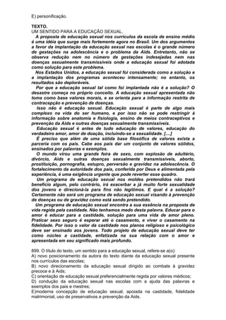 E) personificação.

TEXTO.
UM SENTIDO PARA A EDUCAÇÃO SEXUAL.
  A proposta de educação sexual nos currículos da escola de ensino médio
é uma idéia que surge mais fortemente agora no Brasil. Um dos argumentos
a favor da implantação da educação sexual nas escolas é o grande número
de gestações na adolescência e o problema da Aids. Entretanto, não se
observa redução nem no número de gestações indesejadas nem nas
doenças sexualmente transmissíveis onde a educação sexual foi adotada
como solução para este problema.
  Nos Estados Unidos, a educação sexual foi considerada como a solução e
a implantação dos programas aconteceu intensamente; no entanto, os
resultados são deploráveis.
   Por que a educação sexual tal como foi implantada não é a solução? O
desastre começa no próprio conceito. A educação sexual apresentada não
toma como base valores morais, e se orienta para a informação restrita de
contracepção e prevenção de doenças.
   Isso não é educação sexual. Educação sexual é parte de algo mais
complexo na vida do ser humano, e por isso não se pode restringir à
informação sobre anatomia e fisiologia, ensino de meios contraceptivos e
prevenção da Aids e outras doenças sexualmente transmissíveis.
   Educação sexual é antes de tudo educação de valores, educação do
verdadeiro amor, amor de doação, incluindo-se a sexualidade. [....]
   É preciso que além de uma sólida base filosófica de valores exista a
parceria com os pais. Cabe aos pais dar um conjunto de valores sólidos,
ensinados por palavras e exemplos.
   O mundo virou uma grande feira de sexo, com explosão de adultério,
divórcio, Aids e outras doenças sexualmente transmissíveis, aborto,
prostituição, pornografia, estupro, perversão e gravidez na adolescência. O
fortalecimento da autoridade dos pais, conferida por Deus e alimentada pela
experiência, é uma exigência urgente que pode reverter esse quadro.
   Um programa de educação sexual nos moldes pretendidos não trará
benefício algum, pelo contrário, irá exacerbar a já muito forte sexualidade
dos jovens e direcioná-la para fins não legítimos. E qual é a solução?
Certamente não será um programa de educação sexual visando à prevenção
de doenças ou de gravidez como está sendo pretendido.
  Um programa de educação sexual encontra a sua essência na proposta de
vida regida pela castidade. Não tenhamos medo desta palavra. Educar para o
amor é educar para a castidade, solução para uma vida de amor pleno.
Praticar sexo seguro é esperar até o casamento, e viver o casamento na
fidelidade. Por isso o valor da castidade nos planos religioso e psicológico
deve ser ensinado aos jovens. Todo projeto de educação sexual deve ter
como núcleo a castidade, enfatizada na sua relação com o amor e
apresentada em seu significado mais profundo.

899. O título do texto, um sentido para a educação sexual, refere-se a(o):
A) novo posicionamento da autora do texto diante da educação sexual presente
nos currículos das escolas;
B) novo direcionamento da educação sexual dirigido ao combate à gravidez
precoce e à Aids;
C) orientação de educação sexual preferencialmente regida por valores médicos;
D) condução da educação sexual nas escolas com a ajuda das palavras e
exemplos dos pais e mestres;
E)moderna concepção de educação sexual, apoiada na castidade, fidelidade
matrimonial, uso de preservativos e prevenção da Aids.
 