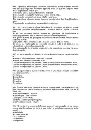 900. ‘’A proposta de educação sexual nos currículos da escola de ensino médio é
uma idéia que surge mais fortemente agora no Brasil.’’; o que NÃO se pode inferir
desse segmento do texto é que:
A) a mesma idéia já surgiu anteriormente no Brasil;
B) a educação sexual já foi implantada fora do ensino médio;
C) a educação sexual referida ainda não foi implantada;
D) a proposta de educação sexual é recente considerada a data de publicação do
texto;
E) a educação sexual referida tem por objetivo os jovens.

901. ‘’Um dos argumentos a favor da implantação sexual nas escolas é o grande
número de gestações na adolescência e o problema da Aids.’’; daí se pode dizer
que:
A) se não houvesse grande número de gestações na adolescência e
preocupações com a Aids, a educação sexual não seria implantada;
B) o grande número de gestações na adolescência tem íntimas relações com o
problema da Aids;
C) o fundamento da implantação da educação sexual é de base moral;
D) apesar da implantação da educação sexual, a Aids e as gestações na
adolescência continuarão preocupando;
E) a preocupação demonstrada pelos autores da proposta se centraliza na saúde
do adolescente.

902. No terceiro parágrafo do texto, a educação sexual referida na primeira linha
é:
A) a que já foi anteriormente implantada no Brasil;
B) a que está sendo implantada no Brasil;
C) a que foi implantada nos Estados Unidos e anteriormente implantada no Brasil;
D) a que foi implantada nos Estados Unidos e recentemente implantada no Brasil;
E) a que foi implantada nos Estados Unidos.

903. Os argumentos da autora do texto a favor de uma nova educação sexual têm
base prioritariamente:
A) religiosa;
B) econômica;
C) política;
D) médica;
E) higiênica.

904. Entre os elementos que caracterizam a ‘’feira do sexo’’ citada pela autora, os
que caracterizam, respectivamente, problema prioritariamente legal, médico e
social são:
A) adultério / estupro / divórcio;
B) prostituição / Aids / divórcio;
C) estupro / aborto / Aids;
D) aborto / prostituição / pornografia;
E) perversão / doenças / estupro.

905. ‘’O mundo virou uma grande feira de sexo,...’’; a comparação entre o mundo
e uma feira, levando-se em conta o que é dito no texto logo a seguir, se apóia
no(na):
A) variedade;
B) comercialização;
C) popularismo;
D) facilidade;
E) ilegalidade.
 