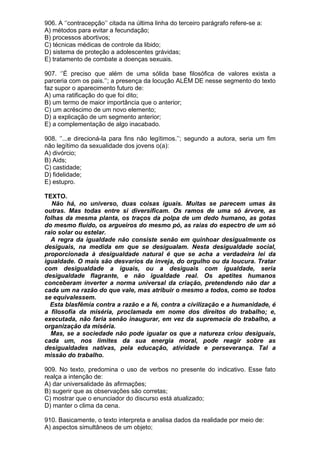 906. A ‘’contracepção’’ citada na última linha do terceiro parágrafo refere-se a:
A) métodos para evitar a fecundação;
B) processos abortivos;
C) técnicas médicas de controle da libido;
D) sistema de proteção a adolescentes grávidas;
E) tratamento de combate a doenças sexuais.

907. ‘’É preciso que além de uma sólida base filosófica de valores exista a
parceria com os pais.’’; a presença da locução ALÉM DE nesse segmento do texto
faz supor o aparecimento futuro de:
A) uma ratificação do que foi dito;
B) um termo de maior importância que o anterior;
C) um acréscimo de um novo elemento;
D) a explicação de um segmento anterior;
E) a complementação de algo inacabado.

908. ‘’...e direcioná-la para fins não legítimos.’’; segundo a autora, seria um fim
não legítimo da sexualidade dos jovens o(a):
A) divórcio;
B) Aids;
C) castidade;
D) fidelidade;
E) estupro.

TEXTO.
   Não há, no universo, duas coisas iguais. Muitas se parecem umas às
outras. Mas todas entre si diversificam. Os ramos de uma só árvore, as
folhas da mesma planta, os traços da polpa de um dedo humano, as gotas
do mesmo fluido, os argueiros do mesmo pó, as raias do espectro de um só
raio solar ou estelar.
  A regra da igualdade não consiste senão em quinhoar desigualmente os
desiguais, na medida em que se desigualam. Nesta desigualdade social,
proporcionada à desigualdade natural é que se acha a verdadeira lei da
igualdade. O mais são desvarios da inveja, do orgulho ou da loucura. Tratar
com desigualdade a iguais, ou a desiguais com igualdade, seria
desigualdade flagrante, e não igualdade real. Os apetites humanos
conceberam inverter a norma universal da criação, pretendendo não dar a
cada um na razão do que vale, mas atribuir o mesmo a todos, como se todos
se equivalessem.
  Esta blasfêmia contra a razão e a fé, contra a civilização e a humanidade, é
a filosofia da miséria, proclamada em nome dos direitos do trabalho; e,
executada, não faria senão inaugurar, em vez da supremacia do trabalho, a
organização da miséria.
  Mas, se a sociedade não pode igualar os que a natureza criou desiguais,
cada um, nos limites da sua energia moral, pode reagir sobre as
desigualdades nativas, pela educação, atividade e perseverança. Tal a
missão do trabalho.

909. No texto, predomina o uso de verbos no presente do indicativo. Esse fato
realça a intenção de:
A) dar universalidade às afirmações;
B) sugerir que as observações são corretas;
C) mostrar que o enunciador do discurso está atualizado;
D) manter o clima da cena.

910. Basicamente, o texto interpreta e analisa dados da realidade por meio de:
A) aspectos simultâneos de um objeto;
 