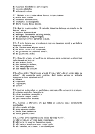 B) mudanças de estado das personagens;
C) conceitos abstratos;
D) ações progressivas.

911. No texto, o enunciador não se destaca porque pretende:
A) ocultar a sua opinião;
B) neutralizar as informações;
C) enfatizar as idéias expostas;
D) diluir o impacto da sua opinião.

912. Quando o autor declara: ‘’O mais são desvarios da inveja, do orgulho ou da
loucura’’, visa a:
A) ampliar a argumentação;
B) restringir a validade dos seus argumentos;
C) dar consistência à argumentação;
D) desacreditar opiniões contrárias às suas.

913. O texto declara que, em relação à regra de igualdade social, a verdadeira
igualdade consiste em:
A) dar diferentemente a iguais entre si;
B) dar a cada um na razão do que vale;
C) dar igualmente aos diferentes entre si;
D) dar igualmente a todos.

914. Segundo o texto, a impotência da sociedade para compensar as diferenças
naturais pode ser suprida:
A) pela ação do direito;
B) pela distribuição de bens;
C) pela ambição pessoal;
D) pelo trabalho de cada um.

915. A frase entre: ‘’Os ramos de uma só árvore...’’ até ‘’...de um só raio solar ou
estelar.’’ não apresenta verbo explícito. Qual destes verbos se aplicaria
coerentemente ao espírito do texto?
A) diferem;
B) se igualam;
C) se parecem;
D) provêm.

916. Assinale a alternativa em que todas as palavras estão corretamente grafadas.
A) extinção, anteontem, beneficiente;
B) crâneo, esquisito, conseqüência;
C) despender, engolir, quesito;
D) tijela, meretíssimo, extorsão.

917. Assinale a alternativa em que todas as palavras estão corretamente
acentuadas.
A) juízes, propôr, acórdão;
B) ávaro, deságua, caráter;
C) papéis, hífen, debênture;
D) polícia, gratuíto, saúva.

918. Assinale a frase correta quanto ao uso do verbo ‘’haver’’.
A) Não haverão, no universo, duas coisas iguais.
B) Não havia, no universo, duas coisas iguais.
C) Não haviam, no universo, duas coisas iguais.
D) Não haveriam, no universo, duas coisas iguais.
 