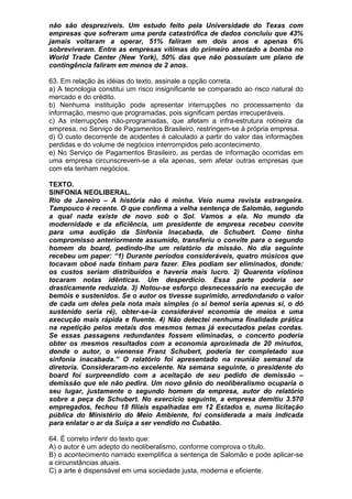 não são desprezíveis. Um estudo feito pela Universidade do Texas com
empresas que sofreram uma perda catastrófica de dados concluiu que 43%
jamais voltaram a operar, 51% faliram em dois anos e apenas 6%
sobreviveram. Entre as empresas vítimas do primeiro atentado a bomba no
World Trade Center (New York), 50% das que não possuíam um plano de
contingência faliram em menos de 2 anos.

63. Em relação às idéias do texto, assinale a opção correta.
a) A tecnologia constitui um risco insignificante se comparado ao risco natural do
mercado e do crédito.
b) Nenhuma instituição pode apresentar interrupções no processamento da
informação, mesmo que programadas, pois significam perdas irrecuperáveis.
c) As interrupções não-programadas, que afetam a infra-estrutura rotineira da
empresa, no Serviço de Pagamentos Brasileiro, restringem-se à própria empresa.
d) O custo decorrente de acidentes é calculado a partir do valor das informações
perdidas e do volume de negócios interrompidos pelo acontecimento.
e) No Serviço de Pagamentos Brasileiro, as perdas de informação ocorridas em
uma empresa circunscrevem-se a ela apenas, sem afetar outras empresas que
com ela tenham negócios.

TEXTO.
SINFONIA NEOLIBERAL.
Rio de Janeiro – A história não é minha. Veio numa revista estrangeira.
Tampouco é recente. O que confirma a velha sentença de Salomão, segundo
a qual nada existe de novo sob o Sol. Vamos a ela. No mundo da
modernidade e da eficiência, um presidente de empresa recebeu convite
para uma audição da Sinfonia Inacabada, de Schubert. Como tinha
compromisso anteriormente assumido, transferiu o convite para o segundo
homem do board, pedindo-lhe um relatório da missão. No dia seguinte
recebeu um paper: “1) Durante períodos consideráveis, quatro músicos que
tocavam oboé nada tinham para fazer. Eles podiam ser eliminados, donde:
os custos seriam distribuídos e haveria mais lucro. 2) Quarenta violinos
tocaram notas idênticas. Um desperdício. Essa parte poderia ser
drasticamente reduzida. 3) Notou-se esforço desnecessário na execução de
bemóis e sustenidos. Se o autor os tivesse suprimido, arredondando o valor
de cada um deles pela nota mais simples (o si bemol seria apenas si, o dó
sustenido seria ré), obter-se-ia considerável economia de meios e uma
execução mais rápida e fluente. 4) Não detectei nenhuma finalidade prática
na repetição pelos metais dos mesmos temas já executados pelas cordas.
Se essas passagens redundantes fossem eliminadas, o concerto poderia
obter os mesmos resultados com a economia aproximada de 20 minutos,
donde o autor, o vienense Franz Schubert, poderia ter completado sua
sinfonia inacabada.” O relatório foi apresentado na reunião semanal da
diretoria. Consideraram-no excelente. Na semana seguinte, o presidente do
board foi surpreendido com a aceitação de seu pedido de demissão –
demissão que ele não pedira. Um novo gênio do neoliberalismo ocuparia o
seu lugar, justamente o segundo homem da empresa, autor do relatório
sobre a peça de Schubert. No exercício seguinte, a empresa demitiu 3.570
empregados, fechou 18 filiais espalhadas em 12 Estados e, numa licitação
pública do Ministério do Meio Ambiente, foi considerada a mais indicada
para enlatar o ar da Suíça a ser vendido no Cubatão.

64. É correto inferir do texto que:
A) o autor é um adepto do neoliberalismo, conforme comprova o título.
B) o acontecimento narrado exemplifica a sentença de Salomão e pode aplicar-se
a circunstâncias atuais.
C) a arte é dispensável em uma sociedade justa, moderna e eficiente.
 