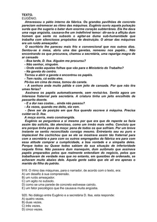 TEXTO.
EUGÊNIO.
  Atravessou o pátio interno da fábrica. Os grandes pavilhões de concreto
pareciam estremecer ao ritmo das máquinas. Eugênio ouviu aquela pulsação
surda que lhe sugeria o bater dum enorme coração subterrâneo. Ela lhe dava
uma vaga angústia, causava-lhe um indefinível temor: dir-se-ia a aflição dum
homem que sente no subsolo o agitar-se duma sub-humanidade que
trabalha com silenciosos propósitos de destruição. O atroar das máquinas
era um ruído ameaçador.
   O escritório lhe pareceu mais frio e convencional que nos outros dias.
Sentou-se à mesa, abriu uma das gavetas, remexeu nos papéis... Não
encontrando os que procurava, chamou a secretária, uma rapariga magra de
ar cansado
  - Boa tarde, D. Ilsa. Alguém me procurou?
  - Não senhor, ninguém.
  - Onde estão aquelas folhas que vão para o Ministério do Trabalho?
  - Na gaveta do centro.
  Tornou a abrir a gaveta e encontrou os papéis.
  - Tem razão, cá estão eles.
  Pô-los em cima da mesa, tomou da caneta.
  - A senhora anda muito pálida e com jeito de cansada. Por que não tira
umas férias?
   Assinava os papéis automaticamente, sem revisá-los. Sentia agora um
interesse fraternal pela secretária. A criatura tinha um jeito encolhido de
passarito doente.
  - E a dor nas costas... ainda não passou?
  - Às vezes, quando me deito, ela vem.
   - Deve ser da posição em que fica quando escreve à máquina. Precisa
cuidar-se D. Ilsa.
  A moça sorria, meio constrangida.
  Eugênio se perguntava a si mesmo por que era que de repente se fazia
assim tão solícito, tão atencioso, como um irmão mais velho. Concluiu que
era porque tinha pena da moça: pena de todos os que sofriam. Por um breve
instante se sentiu reconciliado consigo mesmo. Entretanto seu eu puro e
implacável lhe cochichou que se ele se mostrava assim tão fraternal para
com a secretária e para com os outros empregados da fábrica era para com
essa atitude comprar a cumplicidade, a boa vontade e a simpatia deles.
Porque todos ou Quase todos sabiam da sua situação de inferioridade
naquela firma. Não passava dum manequim, dum autômato que assinava
papéis preparados pelos que realmente entendiam do negócio, pelos que
trabalhavam de verdade mas que no entanto, em questões de ordenado, se
achavam muito abaixo dele. Aquela gente sabia que ele ali era apenas o
marido da filha do patrão.

919. O ritmo das máquinas, para o narrador, de acordo com o texto, era:
A) um desafio à sua compreensão.
B) um ruído ameaçador.
C) um agito no subsolo.
D) como se uma parede de concreto estivesse caindo.
E) um fator psicológico que lhe causava muita angústia.

920. No diálogo entre Eugênio e a secretária D. Ilsa, esta responde:
A) quatro vezes.
B) duas vezes.
C) três vezes.
D) cinco vezes.
 