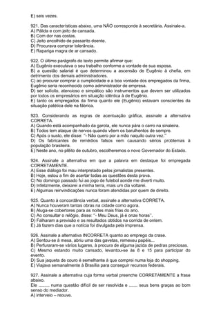 E) seis vezes.

921. Das características abaixo, uma NÃO corresponde à secretária. Assinale-a.
A) Pálida e com jeito de cansada.
B) Com dor nas costas.
C) Jeito encolhido de passarito doente.
D) Procurava comprar tolerância.
E) Rapariga magra de ar cansado.

922. O último parágrafo do texto permite afirmar que:
A) Eugênio executava o seu trabalho conforme a vontade de sua esposa.
B) a questão salarial é que determinou a ascensão de Eugênio à chefia, em
detrimento dos demais administradores.
C) ao procurar comprar a cumplicidade e a boa vontade dos empregados da firma,
Eugênio seria reconhecido como administrador de empresa.
D) ser solícito, atencioso e simpático são instrumentos que devem ser utilizados
por todos os empresários em situação idêntica à de Eugênio.
E) tanto os empregados da firma quanto ele (Eugênio) estavam conscientes da
situação patética dele na fábrica.

923. Considerando as regras de acentuação gráfica, assinale a alternativa
CORRETA.
A) Quando está acompanhado da garota, ele nunca pára o carro na sinaleira.
B) Todos tem ataque de nervos quando vêem os barulhentos de sempre.
C) Após o susto, ele disse: ‘’- Não quero por a mão naquilo outra vez.’’
D) Os fabricantes de remédios falsos vem causando sérios problemas à
população brasileira.
E) Neste ano, no plêito de outubro, escolheremos o novo Governador do Estado.

924. Assinale a alternativa em que a palavra em destaque foi empregada
CORRETAMENTE.
A) Esse diálogo foi mau interpretado pelos jornalistas presentes.
B) Hoje, estou a fim de acertar todas as questões desta prova.
C) No domingo passado fui ao jogo de futebol aonde me diverti muito.
D) Infelizmente, deixarei a minha terra, mais um dia voltarei.
E) Algumas reinvindicações nunca foram atendidas por quem de direito.

925. Quanto à concordância verbal, assinale a alternativa CORRETA.
A) Nunca houveram tantas obras na cidade como agora.
B) Aluga-se cobertores para as noites mais frias do ano.
C) Ao consultar o relógio, disse: ‘’- Meu Deus, já é onze horas’’.
D) Falharam a previsão e os resultados obtidos na corrida de ontem.
E) Já fazem dias que a notícia foi divulgada pela imprensa.

926. Assinale a alternativa INCORRETA quanto ao emprego da crase.
A) Sentou-se à mesa, abriu uma das gavetas, remexeu papéis...
B) Perfuraram-se vários lugares, à procura de alguma jazida de pedras preciosas.
C) Mesmo estando muito cansado, levantou-se às 8 e 15 para participar do
evento.
D) Sua jaqueta de couro é semelhante à que comprei numa loja do shopping.
E) Viajava semanalmente à Brasília para conseguir recursos federais.

927. Assinale a alternativa cuja forma verbal preenche CORRETAMENTE a frase
abaixo.
Ele ......... numa questão difícil de ser resolvida e ....... seus bens graças ao bom
senso do mediador.
A) interveio – reouve.
 