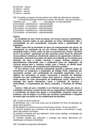 B) interveio – reaveu.
C) interviu – reaveu.
D) interviu – reouve.
E) interviu – reaverá.

928. Complete os espaços da frase abaixo com UMA das alternativas indicadas.
......... a entrada de pessoas estranhas no recinto. No entanto, uma vez lá dentro, o
ambiente, que.............. pela .............. das pessoas, é muito agradável.
A) É proibido - caracteriza-se – expontaneidade.
B) É proibida - se caracteriza – expontaneidade.
C)É proibido - se caracteriza – espontaneidade.
D) É proibido - caracteriza-se – espontaneidade.
E) É proibida - se caracteriza – espontaneidade.

TEXTO.
  As condições em que vivem os presos, em nossos cárceres superlotados,
deveriam assustar todos os que planejam se tornar delinqüentes. Mas a
criminalidade só vem aumentando, causando medo e perplexidade na
população.
  Muitas vozes têm se levantado em favor do endurecimento das penas, da
manutenção ou ampliação da Lei dos Crimes Hediondos, da defesa da
sociedade contra o crime, enfim, do que se convencionou chamar ‘’doutrina
da lei e da ordem’’, apostando em tais caminhos como forma de dissuadir
novas práticas criminosas. Geralmente valem-se de argumentos retóricos e
emocionais, raramente escorados em dados de realidade ou em estudos que
apontem ser esse o melhor caminho a seguir. Embora sedutora e
aparentemente sintonizada com o sentimento geral de indignação, tal
corrente aponta para o caminho errado, para o retorno ao direito penal
vingativo e irracional, tão combatido pelo iluminismo jurídico.
  O coro dessas vozes aumenta exatamente quando o governo acaba de
encaminhar ao Congresso o anteprojeto do Código Penal, elaborado por
renomados juristas, com participação da sociedade organizada, com o
objetivo de racionalizar as penas, reservando a privação da liberdade
somente aos que cometerem crimes mais graves e, mesmo para esses,
tendo sempre em vista mecanismos de reintegração social. Destaca-se o
emprego das penas alternativas, como a prestação de serviços à
comunidade, a compensação por danos causados, a restrição de direitos
etc.
  Contra a idéia de que o bandido é um facínora que optou por atacar a
sociedade, prevalece a noção de que são as vergonhosas condições sociais
e econômicas do Brasil que geram a criminalidade; enquanto essas não
mudarem, não há mágica: os crimes vão continuar aumentando, a despeito
do maior rigor nas penas ou da multiplicação de presídios.

929. O autor do texto mostra-se:
A) identificado com o coro das vozes que se levantam em favor da aplicação de
penas mais rigorosas.
B) identificado com doutrina que se convencionou chamar ‘’da lei e da ordem’’.
C) contrário àqueles que encontram nas causas sociais e econômicas a razão
maior das práticas criminosas.
D) contrário à corrente dos que defendem, entre outras medidas, a ampliação da
Lei dos Crimes Hediondos.
E) contrário àqueles que defendem o emprego das penas alternativas em
substituição à privação da liberdade.

930. Considere as seguintes afirmações:
 
