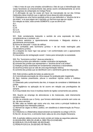 I. Não é mais do que uma simples coincidência o fato de que a intensificação das
vozes favoráveis ao endurecimento das penas ocorre simultaneamente ao envio
ao Congresso do anteprojeto do Código Penal.
II. A afirmação de que há vozes em favor da manutenção da Lei dos Crimes
Hediondos deixa implícito que a vigência futura dessa lei está ameaçada.
III. Estabelece-se uma franca oposição entre os que defendem a ‘’doutrina da lei e
da ordem’’ e os que julgam ser o bandido um facínora que age por opção.
Em relação ao texto, está correto SOMENTE o que se afirma em
A) I.
B) II.
C) III.
D) I e II.
E) II e III.

931. Está corretamente traduzido o sentido de uma expressão do texto,
considerando-se o contexto, em:
A) Embora sedutora e aparentemente sintonizada = Malgrado atrativa e
parcialmente sincronizada.
B) forma de dissuadir = modo de ratificar.
C) tão combatido pelo iluminismo jurídico = de tal modo restringido pelo
irracionalismo jurídico.
D) a despeito do maior rigor nas penas = em conformidade com o agravamento
das punições.
E) mecanismos de reintegração social = meios para reinserção na sociedade.

932. Por ‘’iluminismo jurídico’’ deve-se entender a:
A) doutrina jurídica que defende o caráter vindicativo da legislação.
B) corrente dos juristas que representam a ‘’doutrina da lei e da ordem’’.
C) tradição jurídica assentada em fundamentos criteriosos e racionalistas.
D) doutrina jurídica que se vale de uma argumentação retórica.
E) corrente dos juristas que se identificam com o sentimento geral de indignação.

933. Está correta a grafia de todas as palavras em:
A) A reivindicada exumação da vítima sequer foi analisada pelo magistrado.
B) Sem maiores preambulos, pôs-se a vosciferar injúrias contra o indefeso
escrivão.
C) Obsecado pelo cumprimento das leis, é incapaz de considerar a falibilidade da
justiça.
D) A neglijência na aplicação da lei ocorre em relação aos previlegiados de
sempre.
E) A impunidade dos ricos é insultosa diante da rigidez consernente aos pobres.

934. Quanto ao emprego de abreviaturas e de maiúsculas, está inteiramente
correta a frase:
A) Não se entende que a Comp. que fornece eletricidade aumente sem aviso as
txs. de seus serviços.
B) Não cabe ao estado agir como uma s/a, mas como a principal Instância de
representação dos interesses públicos.
C) Abriram-se vagas no Minis. público, em obediência à determinação da Procur.
Estadual.
D) A Medicina e a Matemática desenvolveram-se bastante na antiga U.R.S.S.
E) Na intr. de seu livro, o eminente Autor valeu-se de uma citação Horaciana.

935. A partição silábica ocorre de modo correto em todas as seguintes palavras:
A) ADJUN-ÇÃO; MIS-CE-LÂ-NE-A; OBS-TRU-CI-O-NIS-MO.
B) SOR-RI-A; CO-O-PE-RAR; HE-RO-ÍS-MO.
C) PERS-PI-CÁ-CI-A; DI-SSÍ-DIO; RÍ-TMI-CO.
 