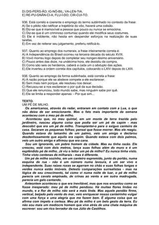 D) DIS-PERS-ÃO; IG-NÓ-BIL; VA-LEN-TIA.
E) RE-PU-GNÂN-CI-A; FLU-Í-DO; CIR-CUI-TO.

936. Está correto e coerente o emprego do termo sublinhado no contexto da frase:
A) Se o piloto não ratificar a trajetória do vôo, haverá uma colisão.
B) Diz-se que é inamovível a pessoa que pouco ou nunca se emociona.
C) Diz-se que é um criminoso contumaz quando ele modifica seus costumes.
D) Ele é indolente, não hesita em despender esforços na realização de suas
tarefas.
E) Em vez de reiterar seu julgamento, preferiu retificá-lo.

937. Quanto ao emprego dos numerais, a frase inteiramente correta é:
A) A Independência do Brasil ocorreu na terceira década do século XVIII.
B) Vovó morreu logo depois de completar seu nongen-tésimo aniversário.
C) Pouco antes das doze, na undécima hora, ele desistiu da compra.
D) Como são seis os herdeiros, caberá a cada um o sêxtuplo das ações.
E) Ele inverteu a ordem correta dos capítulos, colocando o LXIV depois do LXIII.

938. Quanto ao emprego da forma sublinhada, está correta a frase:
A) A razão porque ele se absteve compete a ele esclarecer.
B) Sem mais nem porque, ele resolveu nos deixar.
C) Recusou-se a nos esclarecer o por quê da sua decisão.
D) Que ele renunciou, todo mundo sabe, mas ninguém sabe por quê.
E) Ele se limita a responder apenas: - Por que sim...

TEXTO.
UM PÉ DE MILHO.
  Os americanos, através do radar, entraram em contato com a Lua, o que
não deixa de ser emocionante. Mas o fato mais importante da semana
aconteceu com o meu pé de milho.
   Aconteceu que, no meu quintal, em um monte de terra trazida pelo
jardineiro, nasceu alguma coisa que podia ser um pé de capim - mas
descobri que era um pé de milho. Transplantei-o para o exíguo canteiro da
casa. Secaram as pequenas folhas; pensei que fosse morrer. Mas ele reagiu.
Quando estava do tamanho de um palmo, veio um amigo e declarou
desdenhosamente que aquilo era capim. Quando estava com dois palmos,
veio um outro amigo e afirmou que era cana.
  Sou um ignorante, um pobre homem da cidade. Mas eu tinha razão. Ele
cresceu, está com dois metros, lança suas folhas além do muro e é um
esplêndido pé de milho. Já viu o leitor um pé de milho? Eu nunca tinha visto.
Tinha visto centenas de milharais - mas é diferente.
  Um pé de milho sozinho, em um canteiro espremido, junto do portão, numa
esquina de rua - não é um número numa lavoura, é um ser vivo e
independente. Suas raízes roxas se agarram no chão e suas folhas longas e
verdes nunca estão imóveis. Detesto comparações surrealistas - mas na
lógica de seu crescimento, tal como vi numa noite de luar, o pé de milho
parecia um cavalo empinado, de crinas ao vento e em outra madrugada,
parecia um galo cantando.
  Anteontem aconteceu o que era inevitável, mas que nos encantou como se
fosse inesperado: meu pé de milho pendoou. Há muitas flores lindas no
mundo, e a flor de milho não será a mais linda. Mas aquele pendão firme,
vertical, beijado pelo vento do mar, veio enriquecer nosso canteirinho vulgar
com uma força e uma alegria que me fazem bem. É alguma coisa que se
afirma com ímpeto e certeza. Meu pé de milho é um belo gesto da terra. Eu
não sou mais um medíocre homem que vive atrás de uma chata máquina de
escrever: sou um rico lavrador da rua Júlio de Castilhos.
 