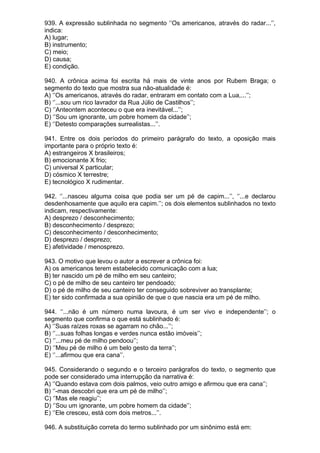 939. A expressão sublinhada no segmento ‘’Os americanos, através do radar...’’,
indica:
A) lugar;
B) instrumento;
C) meio;
D) causa;
E) condição.

940. A crônica acima foi escrita há mais de vinte anos por Rubem Braga; o
segmento do texto que mostra sua não-atualidade é:
A) ‘’Os americanos, através do radar, entraram em contato com a Lua,...’’;
B) ‘’...sou um rico lavrador da Rua Júlio de Castilhos’’;
C) ‘’Anteontem aconteceu o que era inevitável...’’;
D) ‘’Sou um ignorante, um pobre homem da cidade’’;
E) ‘’Detesto comparações surrealistas...’’.

941. Entre os dois períodos do primeiro parágrafo do texto, a oposição mais
importante para o próprio texto é:
A) estrangeiros X brasileiros;
B) emocionante X frio;
C) universal X particular;
D) cósmico X terrestre;
E) tecnológico X rudimentar.

942. ‘’...nasceu alguma coisa que podia ser um pé de capim...’’, ‘’...e declarou
desdenhosamente que aquilo era capim.’’; os dois elementos sublinhados no texto
indicam, respectivamente:
A) desprezo / desconhecimento;
B) desconhecimento / desprezo;
C) desconhecimento / desconhecimento;
D) desprezo / desprezo;
E) afetividade / menosprezo.

943. O motivo que levou o autor a escrever a crônica foi:
A) os americanos terem estabelecido comunicação com a lua;
B) ter nascido um pé de milho em seu canteiro;
C) o pé de milho de seu canteiro ter pendoado;
D) o pé de milho de seu canteiro ter conseguido sobreviver ao transplante;
E) ter sido confirmada a sua opinião de que o que nascia era um pé de milho.

944. ‘’...não é um número numa lavoura, é um ser vivo e independente’’; o
segmento que confirma o que está sublinhado é:
A) ‘’Suas raízes roxas se agarram no chão...’’;
B) ‘’...suas folhas longas e verdes nunca estão imóveis’’;
C) ‘’...meu pé de milho pendoou’’;
D) ‘’Meu pé de milho é um belo gesto da terra’’;
E) ‘’...afirmou que era cana’’.

945. Considerando o segundo e o terceiro parágrafos do texto, o segmento que
pode ser considerado uma interrupção da narrativa é:
A) ‘’Quando estava com dois palmos, veio outro amigo e afirmou que era cana’’;
B) ‘’-mas descobri que era um pé de milho’’;
C) ‘’Mas ele reagiu’’;
D) ‘’Sou um ignorante, um pobre homem da cidade’’;
E) ‘’Ele cresceu, está com dois metros...’’.

946. A substituição correta do termo sublinhado por um sinônimo está em:
 