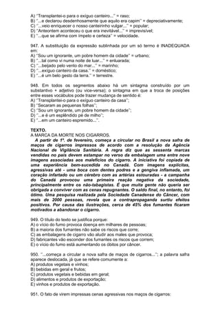 A) ‘’Transplantei-o para o exíguo canteiro...’’ = raso;
B) ‘’...e declarou desdenhosamente que aquilo era capim’’ = depreciativamente;
C) ‘’...veio enriquecer o nosso canteirinho vulgar...’’ = popular;
D) ‘’Anteontem aconteceu o que era inevitável...’’ = imprevisível;
E) ‘’...que se afirma com ímpeto e certeza’’ = velocidade.

947. A substituição da expressão sublinhada por um só termo é INADEQUADA
em:
A) ‘’Sou um ignorante, um pobre homem da cidade’’ = urbano;
B) ‘’...tal como vi numa noite de luar...’’ = enluarada;
C) ‘’...beijado pelo vento do mar...’’ = marinho;
D) ‘’...exíguo canteiro da casa.’’ = doméstico;
E) ‘’...é um belo gesto da terra.’’ = terrestre.

948. Em todos os segmentos abaixo há um sintagma construído por um
substantivo + adjetivo (ou vice-versa); o sintagma em que a troca de posições
entre esses vocábulos pode trazer mudança de sentido é:
A) ‘’Transplantei-o para o exíguo canteiro da casa’’;
B) ‘’Secaram as pequenas folhas’’;
C) ‘’Sou um ignorante, um pobre homem da cidade’’;
D) ‘’...e é um esplêndido pé de milho’’;
E) ‘’...em um canteiro espremido...’’.

TEXTO.
A MARCA DA MORTE NOS CIGARROS.
  A partir de 1º. de fevereiro, começa a circular no Brasil a nova safra de
maços de cigarros impressos de acordo com a resolução da Agência
Nacional de Vigilância Sanitária. A regra diz que as sessenta marcas
vendidas no país devem estampar no verso da embalagem uma entre nove
imagens associadas aos malefícios do cigarro. A iniciativa foi copiada de
uma experiência bem-sucedida no Canadá. Com imagens explícitas,
agressivas até - uma boca com dentes podres e a gengiva inflamada, um
coração infartado ou um cérebro com as artérias estouradas - a campanha
do Canadá provocou uma primeira reação negativa da sociedade,
principalmente entre os não-tabagistas. É que muita gente não queria ser
obrigada a conviver com as cenas repugnantes. O saldo final, no entanto, foi
ótimo. Uma pesquisa realizada pela Sociedade Canadense do Câncer, com
mais de 2000 pessoas, revela que a contrapropaganda surtiu efeitos
positivos. Por causa das ilustrações, cerca de 45% dos fumantes ficaram
motivados a abandonar o cigarro.

949. O título do texto se justifica porque:
A) o vício do fumo provoca doença em milhares de pessoas;
B) a maioria dos fumantes não sabe os riscos que corre;
C) as embalagens de cigarro vão aludir aos males que provoca;
D) fabricantes vão esconder dos fumantes os riscos que correm;
E) o vício do fumo está aumentando os óbitos por câncer.

950. ‘’...começa a circular a nova safra de maços de cigarros...’’; a palavra safra
aparece deslocada, já que se refere comumente a:
A) produtos vegetais e vinhos;
B) bebidas em geral e frutos;
C) produtos vegetais e bebidas em geral;
D) alimentos e produtos de exportação;
E) vinhos e produtos de exportação.

951. O fato de virem impressas cenas agressivas nos maços de cigarros:
 