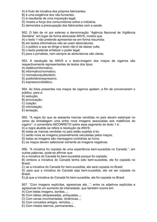 A) é fruto de iniciativa dos próprios fabricantes;
B) é uma exigência dos não-fumantes;
C) é resultante de uma imposição legal;
D) mostra a força dos consumidores sobre a indústria;
E) demonstra a preocupação dos fabricantes com a saúde.

952. O fato de vir por extenso a denominação ‘’Agência Nacional de Vigilância
Sanitária’’ em lugar da forma abreviada ANVS, mostra que:
A) o texto 1 não pretende apresentar-se em forma resumida;
B) em textos informativos não se usam abreviaturas;
C) o público a que se dirige o texto não é da classe culta;
D) o texto pretende enfatizar o poder legal;
E) para o jornalista, nem sempre as abreviaturas são claras.

953. A resolução da ANVS e o texto-imagem dos maços de cigarros são
respectivamente representantes de textos dos tipos:
A) didático/informativo;
B) informativo/normativo;
C) normativo/publicitário;
D) publicitário/expressivo;
E) expressivo/didático.

954. As fotos presentes nos maços de cigarros apelam, a fim de convencerem o
público, para a:
A) sedução;
B) provocação;
C) coação;
D) intimidação;
E) tentação.

955. ‘’A regra diz que as sessenta marcas vendidas no país devem estampar no
verso da embalagem uma entre nove imagens associadas aos malefícios do
cigarro’’; o comentário INCORRETO sobre esse segmento do texto 1 é:
A) a regra aludida se refere à resolução da ANVS;
B) todas as marcas vendidas no país estão sujeitas à lei;
C) serão nove as imagens possivelmente veiculadas pelos maços;
D) todas as imagens são mensagens contrárias ao fumo;
E) os maços devem selecionar somente as imagens negativas.

956. ‘’A iniciativa foi copiada de uma experiência bem-sucedida no Canadá.’’; em
outras palavras, pode-se afirmar que:
A) a iniciativa do Canadá foi bem-sucedida porque foi copiada;
B) embora a iniciativa do Canadá tenha sido bem-sucedida, ela foi copiada no
Brasil;
C) se a iniciativa do Canadá for bem-sucedida, ela será copiada no Brasil;
D) para que a iniciativa do Canadá seja bem-sucedida, ela vai ser copiada no
Brasil;
E) já que a iniciativa do Canadá foi bem-sucedida, ela foi copiada no Brasil.

957. ‘’Com imagens explícitas, agressivas até...’’; entre os adjetivos explícitas e
agressivas há um aumento de intensidade, que também ocorre em:
A) Com belas imagens, bonitas...;
B) Com idéias ultrapassadas, antiquadas...;
C) Com cenas movimentadas, dinâmicas...;
D) Com conceitos antigos, remotos...;
E) Com medos eternos, permanentes...
 