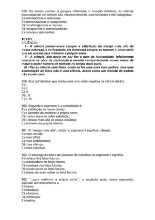 958. Os dentes podres, a gengiva inflamada, o coração infartado, as artérias
estouradas de um cérebro são, respectivamente, para fumantes e não-tabagistas:
A) intimidadoras e sedutoras;
B) atemorizadoras e repugnantes;
C) constrangedoras e nocivas;
D) repugnantes e atemorizadoras;
E) nocivas e alarmantes.

TEXTO.
A CIÊNCIA.
   I - A ciência permanecerá sempre a satisfação do desejo mais alto da
nossa natureza, a curiosidade; ela fornecerá sempre ao homem o único meio
que ele possui para melhorar a própria sorte.
   II - A ciência, que devia ter por fim o bem da humanidade, infelizmente
concorre na obra de destruição e inventa constantemente novos meios de
matar o maior número de homens no tempo mais curto.
  III - Faz-se ciência com fatos, como se faz uma casa com pedras; mas uma
acumulação de fatos não é uma ciência, assim como um montão de pedras
não é uma casa.

959. A(s) opinião(ões) que traduz(em) uma visão negativa da ciência é(são):
A) I;
B) II;
C) III;
D) I, II;
E) II, III.

960. Segundo o segmento I, a curiosidade é:
A) a satisfação de nosso desejo;
B) o caminho de melhorar a própria sorte;
C) o único meio de obter satisfação;
D) o desejo mais alto da nossa natureza;
E) sinônimo da própria ciência.

961. O ‘’desejo mais alto’’, citado no segmento I significa o desejo:
A) mais contido;
B) mais difícil;
C) mais problemático;
D) mais intenso;
E) mais espiritual.

962. O emprego do futuro do presente do indicativo no segmento I significa:
A) certeza dos fatos futuros;
B) possibilidade de fatos futuros;
C) incerteza dos fatos futuros;
D) dúvida sobre os fatos futuros;
E) desejo do autor sobre os fatos futuros.

963. ‘’...para melhorar a própria sorte.’’; o vocábulo sorte, nesse segmento,
eqüivale semanticamente a:
A) futuro;
B) felicidade;
C) infortúnio;
D) horóscopo;
E) destino.
 