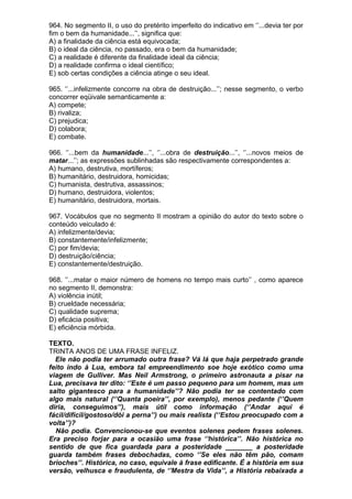 964. No segmento II, o uso do pretérito imperfeito do indicativo em ‘’...devia ter por
fim o bem da humanidade...’’, significa que:
A) a finalidade da ciência está equivocada;
B) o ideal da ciência, no passado, era o bem da humanidade;
C) a realidade é diferente da finalidade ideal da ciência;
D) a realidade confirma o ideal científico;
E) sob certas condições a ciência atinge o seu ideal.

965. ‘’...infelizmente concorre na obra de destruição...’’; nesse segmento, o verbo
concorrer eqüivale semanticamente a:
A) compete;
B) rivaliza;
C) prejudica;
D) colabora;
E) combate.

966. ‘’...bem da humanidade...’’, ‘’...obra de destruição...’’, ‘’...novos meios de
matar...’’; as expressões sublinhadas são respectivamente correspondentes a:
A) humano, destrutiva, mortíferos;
B) humanitário, destruidora, homicidas;
C) humanista, destrutiva, assassinos;
D) humano, destruidora, violentos;
E) humanitário, destruidora, mortais.

967. Vocábulos que no segmento II mostram a opinião do autor do texto sobre o
conteúdo veiculado é:
A) infelizmente/devia;
B) constantemente/infelizmente;
C) por fim/devia;
D) destruição/ciência;
E) constantemente/destruição.

968. ‘’...matar o maior número de homens no tempo mais curto’’ , como aparece
no segmento II, demonstra:
A) violência inútil;
B) crueldade necessária;
C) qualidade suprema;
D) eficácia positiva;
E) eficiência mórbida.

TEXTO.
TRINTA ANOS DE UMA FRASE INFELIZ.
  Ele não podia ter arrumado outra frase? Vá lá que haja perpetrado grande
feito indo à Lua, embora tal empreendimento soe hoje exótico como uma
viagem de Gulliver. Mas Neil Armstrong, o primeiro astronauta a pisar na
Lua, precisava ter dito: ‘’Este é um passo pequeno para um homem, mas um
salto gigantesco para a humanidade’’? Não podia ter se contentado com
algo mais natural (‘’Quanta poeira’’, por exemplo), menos pedante (‘’Quem
diria, conseguimos’’), mais útil como informação (‘’Andar aqui é
fácil/difícil/gostoso/dói a perna’’) ou mais realista (‘’Estou preocupado com a
volta’’)?
  Não podia. Convencionou-se que eventos solenes pedem frases solenes.
Era preciso forjar para a ocasião uma frase ‘’histórica’’. Não histórica no
sentido de que fica guardada para a posteridade _______ a posteridade
guarda também frases debochadas, como ‘’Se eles não têm pão, comam
brioches’’. Histórica, no caso, equivale à frase edificante. É a história em sua
versão, velhusca e fraudulenta, de ‘’Mestra da Vida’’, a História rebaixada a
 