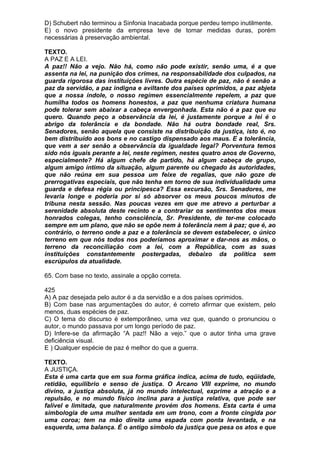 D) Schubert não terminou a Sinfonia Inacabada porque perdeu tempo inutilmente.
E) o novo presidente da empresa teve de tomar medidas duras, porém
necessárias à preservação ambiental.

TEXTO.
A PAZ E A LEI.
A paz!! Não a vejo. Não há, como não pode existir, senão uma, é a que
assenta na lei, na punição dos crimes, na responsabilidade dos culpados, na
guarda rigorosa das instituições livres. Outra espécie de paz, não é senão a
paz da servidão, a paz indigna e aviltante dos países oprimidos, a paz abjeta
que a nossa índole, o nosso regímen essencialmente repelem, a paz que
humilha todos os homens honestos, a paz que nenhuma criatura humana
pode tolerar sem abaixar a cabeça envergonhada. Esta não é a paz que eu
quero. Quando peço a observância da lei, é justamente porque a lei é o
abrigo da tolerância e da bondade. Não há outra bondade real, Srs.
Senadores, senão aquela que consiste na distribuição da justiça, isto é, no
bem distribuído aos bons e no castigo dispensado aos maus. E a tolerância,
que vem a ser senão a observância da igualdade legal? Porventura temos
sido nós iguais perante a lei, neste regímen, nestes quatro anos de Governo,
especialmente? Há algum chefe de partido, há algum cabeça de grupo,
algum amigo íntimo da situação, algum parente ou chegado às autoridades,
que não reúna em sua pessoa um feixe de regalias, que não goze de
prerrogativas especiais, que não tenha em torno de sua individualidade uma
guarda e defesa régia ou principesca? Essa excursão, Srs. Senadores, me
levaria longe e poderia por si só absorver os meus poucos minutos de
tribuna nesta sessão. Nas poucas vezes em que me atrevo a perturbar a
serenidade absoluta deste recinto e a contrariar os sentimentos dos meus
honrados colegas, tenho consciência, Sr. Presidente, de ter-me colocado
sempre em um plano, que não se opõe nem à tolerância nem à paz; que é, ao
contrário, o terreno onde a paz e a tolerância se devem estabelecer, o único
terreno em que nós todos nos poderíamos aproximar e dar-nos as mãos, o
terreno da reconciliação com a lei, com a República, com as suas
instituições constantemente postergadas, debaixo da política sem
escrúpulos da atualidade.

65. Com base no texto, assinale a opção correta.

425
A) A paz desejada pelo autor é a da servidão e a dos países oprimidos.
B) Com base nas argumentações do autor, é correto afirmar que existem, pelo
menos, duas espécies de paz.
C) O tema do discurso é extemporâneo, uma vez que, quando o pronunciou o
autor, o mundo passava por um longo período de paz.
D) Infere-se da afirmação “A paz!! Não a vejo.” que o autor tinha uma grave
deficiência visual.
E ) Qualquer espécie de paz é melhor do que a guerra.

TEXTO.
A JUSTIÇA.
Esta é uma carta que em sua forma gráfica indica, acima de tudo, eqüidade,
retidão, equilíbrio e senso de justiça. O Arcano VIII exprime, no mundo
divino, a justiça absoluta, já no mundo intelectual, exprime a atração e a
repulsão, e no mundo físico inclina para a justiça relativa, que pode ser
falível e limitada, que naturalmente provém dos homens. Esta carta é uma
simbologia de uma mulher sentada em um trono, com a fronte cingida por
uma coroa; tem na mão direita uma espada com ponta levantada, e na
esquerda, uma balança. É o antigo símbolo da justiça que pesa os atos e que
 