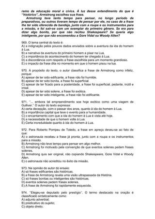 ramo da educação moral e cívica. À luz desse entendimento do que é
‘’histórico’’, Armstrong escolheu sua frase.
    Armstrong teve tanto tempo para pensar, no longo período de
preparativos, ou outros tiveram tempo de pensar por ele, no caso de a frase
lhe ter sido oferecida de bandeja, junto com a roupa e os instrumentos para
a missão, e foi sair-se com um exemplar do primeiro gênero. Se era para
dizer algo bonito, por que não recitou Shakespeare? Se queria algo
inteligente, por que não encomendou a Gore Vidal ou Woody Allen?

969. O tema central do texto é:
A) a indignação pelos poucos dados enviados sobre a aventura da ida do homem
à Lua.
B) a narrativa da aventura do primeiro homem a pisar na Lua.
C) a importância do acontecimento do homem ter chegado à Lua.
D) a discordância com respeito a frase escolhida para um momento grandioso.
E) o impacto da frase dita no momento em que o homem pisou na lua.

970. A propósito do texto, o autor classifica a frase de Armstrong como infeliz,
porque:
A) apesar de ter sido edificante, a frase não foi humilde.
B) apesar de ter sido bonita, a frase foi superficial.
C) apesar de ter ficado para a posteridade, a frase foi superficial, pedante, inútil e
irreal.
D) apesar de ter sido solene, a frase foi exótica.
E) apesar de ter sido inteligente, a frase não foi edificante.

971. ‘’... embora tal empreendimento soe hoje exótico como uma viagem de
Gulliver.’’ O autor do texto expressa:
A) certa decepção, com o passar dos anos, quanto à ida do homem à Lua.
B) a importância capital que teve o evento para a humanidade.
C) o encantamento com que a ida do homem à Lua é vista até hoje.
D) a necessidade de que o homem volte à Lua.
E) Certa incredulidade quanto à ida do homem à Lua.

972. Para Roberto Pompeu de Toledo, a frase em apreço deveu-se ao fato de
que:
A) o astronauta recebeu a frase já pronta, junto com a roupa e os instrumentos
para a missão.
B) Armstrong não teve tempo para pensar em algo melhor.
C) Armstrong foi motivado pela convenção de que eventos solenes pedem frases
solenes.
D) Armstrong quis ser original, não copiando Shakespeare, Gore Vidal e Woody
Allen.
E) o astronauta não acreditou no êxito da missão.

973. Na opinião do autor do ensaio:
A) só frases edificantes são históricas.
B) a frase de Armstrong revela uma visão ultrapassada da História.
C) só frases bonitas ou inteligentes são históricas.
D) eventos solenes pedem frases solenes.
E) A frase de Armstrong foi rapidamente esquecida.

974. ‘’Elegeu-se deputado pelo prestígio’’. O termo destacado na oração é
classificado sintaticamente como:
A) adjunto adverbial;
B) predicativo do sujeito;
C) objeto direto;
 