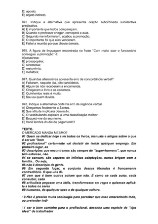 D) aposto;
E) objeto indireto.

975. Indique a alternativa que apresenta oração subordinada substantiva
predicativa.
A) É importante que todos compareçam.
B) Quando o professor chegar, começará a aula.
C) Segundo me informaram, acabou a promoção.
D) O importante foi que eles venceram.
E) Faltei a reunião porque chovia demais.

976. A figura de linguagem encontrada na frase ‘’Com muito suor o funcionário
conseguiu a promoção’’ é:
A)catacrese;
B) prosopopéia;
C) sinestesia;
D) metonímia;
E) metáfora;

977. Qual das alternativas apresenta erro de concordância verbal?
A) Faltaram, naquele dia, oito candidatos.
B) Algum de nós receberam a encomenda.
C) Chegaram o livro e os cadernos.
D) Quinhentos reais é muito.
E) Sou eu quem duvida.

978. Indique a alternativa onde há erro de regência verbal.
A) Chegamos finalmente a Santos.
B) Sua atitude implicará demissão.
C) O vestibulando aspirava a uma classificação melhor.
D) Esqueci-me do seu nome.
E) Você lembra do dia do pagamento?

TEXTO.
O MERCADO MANDA MESMO?
01 Quem se dedicar hoje a ler todos os livros, manuais e artigos sobre o que
é ser um ‘’bom
02 profissional’’ certamente vai desistir de tentar qualquer emprego. Em
primeiro lugar, as
03 descrições que encontramos são sempre de ‘’super-homens’’, que nunca
têm estresse, não
04 se cansam, são capazes de infinitas adaptações, nunca brigam com a
família... Ou seja,
05 não é descrição de gente.
06 Em segundo lugar, o conjunto dessas fórmulas é francamente
contraditório. O que uns di-
07 zem que é bom outros acham que não. É como se cada autor, cada
consultor, cada
08 articulista pegasse uma idéia, transformasse em regra e quisesse aplicá-
la a todos os seres
09 humanos, de qualquer sexo e de qualquer cultura.

10 Não é preciso muita sociologia para perceber que esse emaranhado todo,
ao pretender indi-

11 car o bom caminho para o profissional, desenha uma espécie de ‘’tipo
ideal’’ de trabalhador
 