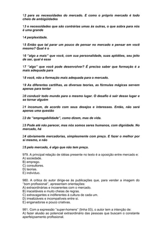 12 para as necessidades do mercado. E como o próprio mercado é todo
cheio de ambigüidades

13 e necessidades que são contrárias umas às outras, o que sobra para nós
é uma grande

14 perplexidade.

15 Então que tal parar um pouco de pensar no mercado e pensar em você
mesmo? Qual é o

16 ‘’algo a mais’’ que você, com sua personalidade, suas aptidões, seu jeito
de ser, qual é esse

17 ‘’algo’’ que você pode desenvolver? É preciso saber que formação é a
mais adequada para

18 você, não a formação mais adequada para o mercado.

19 As diferentes cartilhas, as diversas teorias, as fórmulas mágicas servem
apenas para tentar

20 conduzir todo mundo para o mesmo lugar. O desafio é sair desse lugar e
se tornar alguém

21 incomum, de acordo com seus desejos e interesses. Então, não será
apenas uma questão

22 de ‘’empregabilidade’’, como dizem, mas de vida.

23 Pode até não parecer, mas nós somos seres humanos, com dignidade. No
mercado, há

24 obviamente mercadorias, simplesmente com preço. E fazer o melhor por
si mesmo, e não

25 pelo mercado, é algo que não tem preço.

979. A principal relação de idéias presente no texto é a oposição entre mercado e:
A) sociedade.
B) emprego.
C) consultores.
D) teorias.
E) indivíduo.

980. A crítica do autor dirige-se às publicações que, para vender a imagem do
‘’bom profissional’’, apresentam orientações:
A) extraordinárias e incoerentes com o mercado.
B) inaceitáveis e muito cheias de regras.
C) extravagantes e indiferentes à cultura de cada um.
D) irrealizáveis e incompatíveis entre si.
E) enganadoras e pouco criativas.

981. Com a expressão ‘’super-homens’’ (linha 03), o autor tem a intenção de:
A) fazer alusão ao potencial extraordinário das pessoas que buscam o constante
aperfeiçoamento profissional.
 