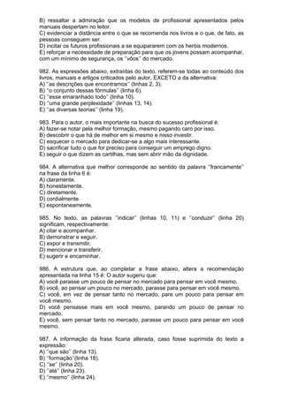B) ressaltar a admiração que os modelos de profissional apresentados pelos
manuais despertam no leitor.
C) evidenciar a distância entre o que se recomenda nos livros e o que, de fato, as
pessoas conseguem ser.
D) incitar os futuros profissionais a se equipararem com os heróis modernos.
E) reforçar a necessidade de preparação para que os jovens possam acompanhar,
com um mínimo de segurança, os ‘’vôos’’ do mercado.

982. As expressões abaixo, extraídas do texto, referem-se todas ao conteúdo dos
livros, manuais e artigos criticados pelo autor, EXCETO a da alternativa:
A) ‘’as descrições que encontramos’’ (linhas 2, 3).
B) ‘’o conjunto dessas fórmulas’’ (linha 6).
C) ‘’esse emaranhado todo’’ (linha 10).
D) ‘’uma grande perplexidade’’ (linhas 13, 14).
E) ‘’as diversas teorias’’ (linha 19).

983. Para o autor, o mais importante na busca do sucesso profissional é:
A) fazer-se notar pela melhor formação, mesmo pagando caro por isso.
B) descobrir o que há de melhor em si mesmo e nisso investir.
C) esquecer o mercado para dedicar-se a algo mais interessante.
D) sacrificar tudo o que for preciso para conseguir um emprego digno.
E) seguir o que dizem as cartilhas, mas sem abrir mão da dignidade.

984. A alternativa que melhor corresponde ao sentido da palavra ‘’francamente’’
na frase da linha 6 é:
A) claramente.
B) honestamente.
C) diretamente.
D) cordialmente.
E) espontaneamente.

985. No texto, as palavras ‘’indicar’’ (linhas 10, 11) e ‘’conduzir’’ (linha 20)
significam, respectivamente:
A) citar e acompanhar.
B) demonstrar e seguir.
C) expor e transmitir.
D) mencionar e transferir.
E) sugerir e encaminhar.

986. A estrutura que, ao completar a frase abaixo, altera a recomendação
apresentada na linha 15 é: O autor sugeriu que:
A) você parasse um pouco de pensar no mercado para pensar em você mesmo.
B) você, ao pensar um pouco no mercado, parasse para pensar em você mesmo.
C) você, em vez de pensar tanto no mercado, pare um pouco para pensar em
você mesmo.
D) você pensasse mais em você mesmo, parando um pouco de pensar no
mercado.
E) você, sem pensar tanto no mercado, parasse um pouco para pensar em você
mesmo.

987. A informação da frase ficaria alterada, caso fosse suprimida do texto a
expressão:
A) ‘’que são’’ (linha 13).
B) ‘’formação’’(linha 18).
C) ‘’se’’ (linha 20).
D) ‘’até’’ (linha 23).
E) ‘’mesmo’’ (linha 24).
 