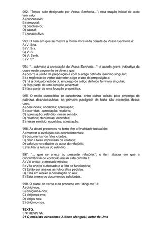 992. ‘’Tendo sido designado por Vossa Senhoria...’’; esta oração inicial do texto
tem valor:
A) concessivo;
B) temporal;
C) conclusivo;
D) causal;
E) consecutivo.

993. O item em que se mostra a forma abreviada correta de Vossa Senhoria é:
A) V. Sria.
B) V. Sra.
C) V. S.
D) V. Senh.
E) V. Sª.

994. ‘’...submeto à apreciação de Vossa Senhoria...’’; o acento grave indicativo da
crase neste segmento se deve a que:
A) ocorre a união da preposição a com o artigo definido feminino singular;
B) a regência do verbo submeter exige o uso da preposição a;
C) há a obrigatoriedade do emprego do artigo definido feminino singular;
D) faça parte de uma locução adverbial;
E) faça parte de uma locução prepositiva.

995. O estilo burocrático se caracteriza, entre outras coisas, pelo emprego de
palavras desnecessárias; no primeiro parágrafo do texto são exemplos desse
caso:
A) denúncias; ocorridas; apreciação;
B) ocorridas; apreciação; relatório;
C) apreciação; relatório; nesse sentido;
D) relatório; denúncias; ocorridas;
E) nesse sentido; ocorridas; apreciação.

996. As datas presentes no texto têm a finalidade textual de:
A) mostrar a evolução dos acontecimentos;
B) documentar os fatos citados;
C) criar a falsa impressão de verdade;
D) valorizar o trabalho do autor do relatório;
E) facilitar a leitura do relatório.

997. ‘’... que se anexa ao presente relatório.’’; o item abaixo em que a
concordância do vocábulo anexo está correta é:
A) Vai anexa o atestado médico;
B) Vão anexo o atestado e a foto do funcionário;
C) Estão em anexas as fotografias pedidas;
D) Está em anexo a declaração do réu;
E) Está anexo os documentos solicitados.

998. O plural do verbo e do pronome em ‘’dirigi-me’’ é:
A) dirigi-nos;
B) dirugimos-nos;
C) dirigimos-me;
D) dirigis-nos;
E) dirigimo-nos.

TEXTO.
ENTREVISTA.
01 O ensaísta canadense Alberto Manguel, autor de Uma
 