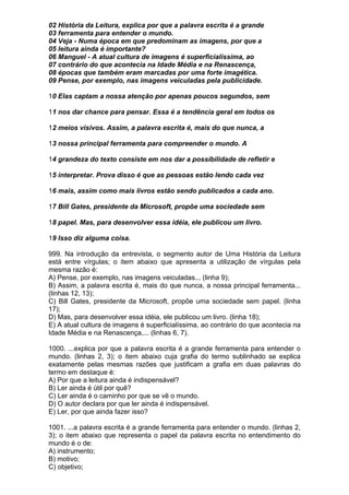 02 História da Leitura, explica por que a palavra escrita é a grande
03 ferramenta para entender o mundo.
04 Veja - Numa época em que predominam as imagens, por que a
05 leitura ainda é importante?
06 Manguel - A atual cultura de imagens é superficialíssima, ao
07 contrário do que acontecia na Idade Média e na Renascença,
08 épocas que também eram marcadas por uma forte imagética.
09 Pense, por exemplo, nas imagens veiculadas pela publicidade.

10 Elas captam a nossa atenção por apenas poucos segundos, sem

11 nos dar chance para pensar. Essa é a tendência geral em todos os

12 meios visivos. Assim, a palavra escrita é, mais do que nunca, a

13 nossa principal ferramenta para compreender o mundo. A

14 grandeza do texto consiste em nos dar a possibilidade de refletir e

15 interpretar. Prova disso é que as pessoas estão lendo cada vez

16 mais, assim como mais livros estão sendo publicados a cada ano.

17 Bill Gates, presidente da Microsoft, propõe uma sociedade sem

18 papel. Mas, para desenvolver essa idéia, ele publicou um livro.

19 Isso diz alguma coisa.

999. Na introdução da entrevista, o segmento autor de Uma História da Leitura
está entre vírgulas; o item abaixo que apresenta a utilização de vírgulas pela
mesma razão é:
A) Pense, por exemplo, nas imagens veiculadas... (linha 9);
B) Assim, a palavra escrita é, mais do que nunca, a nossa principal ferramenta...
(linhas 12, 13);
C) Bill Gates, presidente da Microsoft, propõe uma sociedade sem papel. (linha
17);
D) Mas, para desenvolver essa idéia, ele publicou um livro. (linha 18);
E) A atual cultura de imagens é superficialíssima, ao contrário do que acontecia na
Idade Média e na Renascença,... (linhas 6, 7).

1000. ...explica por que a palavra escrita é a grande ferramenta para entender o
mundo. (linhas 2, 3); o item abaixo cuja grafia do termo sublinhado se explica
exatamente pelas mesmas razões que justificam a grafia em duas palavras do
termo em destaque é:
A) Por que a leitura ainda é indispensável?
B) Ler ainda é útil por quê?
C) Ler ainda é o caminho por que se vê o mundo.
D) O autor declara por que ler ainda é indispensável.
E) Ler, por que ainda fazer isso?

1001. ...a palavra escrita é a grande ferramenta para entender o mundo. (linhas 2,
3); o item abaixo que representa o papel da palavra escrita no entendimento do
mundo é o de:
A) instrumento;
B) motivo;
C) objetivo;
 