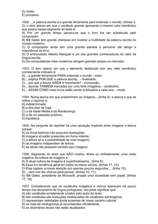D) modo;
E) processo.

1002. ...a palavra escrita é a grande ferramenta para entender o mundo. (linhas 2,
3); o item abaixo em que o vocábulo grande apresenta o mesmo valor semântico
que possui nesse segmento do texto é:
A) Por um grande tempo pensou-se que o livro iria ser substituído pelo
computador.
B) Bill Gates tem grande interesse em mostrar a inutilidade da palavra escrita no
mundo moderno.
C) O computador ainda tem uma grande estrada a percorrer até atingir a
importância do livro.
D) O entrevistado Alberto Manguel é um dos grandes conhecedores do valor da
língua escrita.
E) Os computadores mais modernos atingem grandes preços no mercado.

1003. O item abaixo em que o elemento destacado tem seu valor semântico
corretamente indicado é:
A) ...a grande ferramente PARA entender o mundo - meio;
B) ...explica POR QUE a palavra escrita... - finalidade;
C) ...por que a leitura AINDA é importante? - concessão;
D) ...épocas TAMBÉM marcadas por uma forte imagética. - acréscimo;
E) ...ASSIM COMO mais livros estão sendo publicados a cada ano. - modo.

1004. Numa época em que predominam as imagens,...(linha 4); a época a que se
refere o repórter é:
A) indeterminada;
B) a dos dias de hoje;
C) a da Idade Média e da Renascença;
D) a de um passado próximo;
E) hipotética.

1005. Na pergunta do repórter há uma oposição implícita entre imagens e leitura
porque:
A) os livros teóricos não possuem ilustrações;
B) imagens só estão presentes em livros infantis;
C) a leitura só é a possibilidade de criar imagens;
D) as imagens independem de leitura;
E) as letras não possuem sentido sem imagens.

1006. Segmento do texto que NÃO mostra, direta ou indiretamente, uma visão
negativa da cultura de imagens é:
A) A atual cultura de imagens é superficialíssima...(linha 6);
B) Essa é a tendência geral em todos os meios visivos. (linhas 11, 12);
C) Elas captam a nossa atenção por apenas poucos segundos,... (linha 10);
D) ...sem nos dar chance para pensar. (linhas 10, 11);
E) Bill Gates, presidente da Microsoft, propõe uma sociedade sem papel. (linhas
17, 18).

1007. Considerando que os vocábulos imagética e visivos aparecem há pouco
tempo nos dicionários de língua portuguesa, isto pode significar que:
A) são vocábulos erradamente criados pelo autor do texto;
B) tais vocábulos são traduções inadequadas de vocábulos estrangeiros;
C) representam realidades ainda ausentes de nosso cenário cultural;
D) se trata de neologismos já reconhecidos oficialmente;
E) os dicionários atuais não estão atualizados.
 
