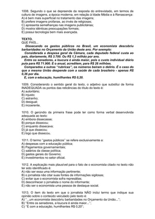 1008. Segundo o que se depreende da resposta do entrevistado, em termos de
cultura de imagens, a época moderna, em relação à Idade Média e à Renascença:
A) é bem mais superficial no tratamento das imagens;
B) prefere imagens profanas, ao invés de religiosas;
C) apresenta semelhanças nas imagens publicitárias;
D) mostra idênticas preocupações formais;
E) possui tecnologia bem mais avançada.

TEXTO.
QUE PAÍS...
   Dissecando os gastos públicos no Brasil, um economista descobriu
barbaridades no Orçamento da União deste ano. Por exemplo:
  Considerada a despesa geral da Câmara, cada deputado federal custa ao
país, diariamente, R$ 3.700. Ou R$ 1,3 milhão por ano.
  Entre os senadores, a loucura é ainda maior, pois o custo individual diário
pula para R$ 71.900. E o anual, acreditem, para R$ 26 milhões.
  Comparados a outras ‘’rubricas’’, os números beiram o delírio. É o caso do
que a mesma União despende com a saúde de cada brasileiro - apenas R$
0,36 por dia.
  E, com a educação, humilhantes R$ 0,20.

1009. Considerando o sentido geral do texto, o adjetivo que substitui de forma
INADEQUADA os pontos das reticências do título do texto é:
A) autoritário;
B) injusto;
C) estranho;
D) desigual;
E) incoerente.

1010. O gerúndio da primeira frase pode ter como forma verbal desenvolvida
adequada ao texto:
A) embora dissecasse;
B) porque dissecou;
C) enquanto dissecava;
D) já que dissecou;
E) logo que dissecou.

1011. O termo ‘’gastos públicos’’ se refere exclusivamente a:
A) despesas com a educação pública;
B) Pagamentos governamentais;
C) salários da classe política;
D) gastos gerais do Governo;
E) investimentos no setor oficial.

1012. A explicação mais plausível para o fato de o economista citado no texto não
ter sido identificado é:
A) não ser essa uma informação pertinente;
B) o jornalista não citar suas fontes de informações sigilosas;
C) evitar que o economista sofra represálias;
D) desconhecer o jornalista o nome do informante;
E) não ser o economista uma pessoa de destaque social.

1013. O item do texto em que o jornalista NÃO inclui termo que indique sua
opinião sobre o conteúdo veiculado pelo texto é:
A) ‘’...um economista descobriu barbaridades no Orçamento da União...’’;
B) ‘’Entre os senadores, a loucura é ainda maior...’’;
C) ‘’E com a educação, humilhantes R$ 0,20'’;
 
